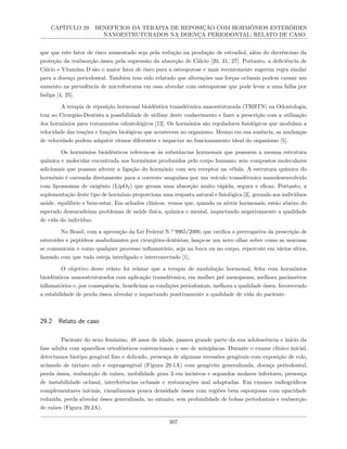 CAPÍTULO 29. BENEFÍCIOS DA TERAPIA DE REPOSIÇÃO COM HORMÔNIOS ESTERÓIDES
NANOESTRUTURADOS NA DOENÇA PERIODONTAL: RELATO DE CASO.
que que este fator de risco aumentado seja pela redução na produção de estradiol, além do decréscimo da
proteção da reabsorção óssea pela supressão da absorção de Cálcio [20, 31, 27]. Portanto, a deficiência de
Cálcio e Vitamina D são o maior fator de risco para a osteoporose e mais recentemente sugerem regra similar
para a doença periodontal. Também tem sido relatado que alterações nas forças oclusais podem causar um
aumento na prevalência de microfraturas em osso alveolar com osteoporose que pode levar a uma falha por
fadiga [4, 25].
A terapia de reposição hormonal bioidêntica transdérmica nanoestuturada (TRHTN) na Odontologia,
traz ao Cirurgião-Dentista a possibilidade de utilizar deste conhecimento e fazer a prescrição com a utilização
dos hormônios para tratamentos odontológicos [12]. Os hormônios são reguladores fisiológicos que modulam a
velocidade das reações e funções biológicas que acontecem no organismo. Mesmo em sua ausência, as mudanças
de velocidade podem adquirir ritmos diferentes e impactar no funcionamento ideal do organismo [5].
Os hormônios bioidênticos referem-se às substâncias hormonais que possuem a mesma estrutura
química e molecular encontrada nos hormônios produzidos pelo corpo humano; sem compostos moleculares
adicionais que possam alterar a ligação do hormônio com seu receptor na célula. A estrutura química do
hormônio é carreada diretamente para a corrente sanguínea por um veículo transdérmico nanodesenvolvido
com lipossomas de oxigênio (LipO2) que geram uma absorção muito rápida, segura e eficaz. Portanto, a
suplementação deste tipo de hormônio proporciona uma resposta natural e fisiológica [3], gerando aos indivíduos
saúde, equilíbrio e bem-estar. Em achados clínicos, vemos que, quando os níveis hormonais, estão abaixo do
esperado desencadeiam problemas de saúde física, química e mental, impactando negativamente a qualidade
de vida do indivíduo.
No Brasil, com a aprovação da Lei Federal N.º 9965/2000, que ratifica a prerrogativa da prescrição de
esteroides e peptídeos anabolizantes por cirurgiões-dentistas, lança-se um novo olhar sobre como as mucosas
se comunicam e como qualquer processo inflamatório, seja na boca ou no corpo, repercute em vários sítios,
fazendo com que tudo esteja interligado e interconectado [1].
O objetivo deste relato foi relatar que a terapia de modulação hormonal, feita com hormônios
bioidênticos nanoestruturados com aplicação transdérmica, em mulher pré menopausa, melhora parâmetros
inflamatórios e, por consequência, beneficiam as condições periodontais, melhora a qualidade óssea, favorecendo
a estabilidade de perda óssea alveolar e impactando positivamente a qualidade de vida do paciente.
29.2 Relato de caso
Paciente do sexo feminino, 48 anos de idade, passou grande parte da sua adolescência e início da
fase adulta com aparelhos ortodônticos convencionais e uso de miniplacas. Durante o exame clínico inicial,
detectamos biotipo gengival fino e delicado, presença de algumas recessões gengivais com exposição de colo,
acúmulo de tártaro sub e supragengival (Figura 29.1A) com gengivite generalizada, doença periodontal,
perda óssea, reabsorção de raízes, mobilidade grau 3 em incisivos e segundos molares inferiores, presença
de instabilidade oclusal, interferências oclusais e restaurações mal adaptadas. Em exames radiográficos
complementares iniciais, visualizamos pouca densidade óssea com regiões bem esponjosas com opacidade
reduzida, perda alveolar óssea generalizada, no entanto, sem profundidade de bolsas periodontais e reabsorção
de raízes (Figura 29.2A).
307
 