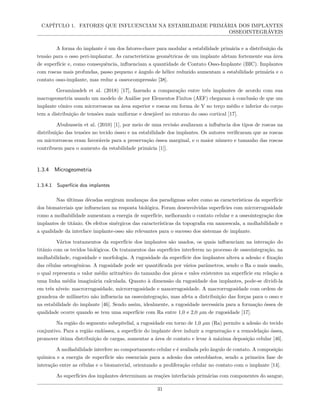 CAPÍTULO 1. FATORES QUE INFLUENCIAM NA ESTABILIDADE PRIMÁRIA DOS IMPLANTES
OSSEOINTEGRÁVEIS
A forma do implante é um dos fatores-chave para modular a estabilidade primária e a distribuição da
tensão para o osso peri-implantar. As características geométricas de um implante afetam fortemente sua área
de superfície e, como consequência, influenciam a quantidade de Contato Osso-Implante (BIC). Implantes
com roscas mais profundas, passo pequeno e ângulo de hélice reduzido aumentam a estabilidade primária e o
contato osso-implante, mas reduz a osseocompressão [38].
Geramizadeh et al. (2018) [17], fazendo a comparação entre três implantes de acordo com sua
macrogeometria usando um modelo de Análise por Elementos Finitos (AEF) chegaram à conclusão de que um
implante cônico com microrroscas na área superior e roscas em forma de V no terço médio e inferior do corpo
tem a distribuição de tensões mais uniforme e desejável no entorno do osso cortical [17].
Abuhussein et al. (2010) [1], por meio de uma revisão avaliaram a influência dos tipos de roscas na
distribuição das tensões no tecido ósseo e na estabilidade dos implantes. Os autores verificaram que as roscas
ou microrroscas eram favoráveis para a preservação óssea marginal, e o maior número e tamanho das roscas
contribuem para o aumento da estabilidade primária [1]].
1.3.4 Microgeometria
1.3.4.1 Superfície dos implantes
Nas últimas décadas surgiram mudanças dos paradigmas sobre como as características da superfície
dos biomateriais que influenciam na resposta biológica. Foram desenvolvidas superfícies com microrrugosidade
como a molhabilidade aumentam a energia de superfície, melhorando o contato celular e a osseointegração dos
implantes de titânio. Os efeitos sinérgicos das características da topografia em nanoescala, a molhabilidade e
a qualidade da interface implante-osso são relevantes para o sucesso dos sistemas de implante.
Vários tratamentos da superfície dos implantes são usados, os quais influenciam na interação do
titânio com os tecidos biológicos. Os tratamentos das superfícies interferem no processo de osseointegração, na
molhabilidade, rugosidade e morfologia. A rugosidade da superfície dos implantes altera a adesão e fixação
das células osteogênicas. A rugosidade pode ser quantificada por vários parâmetros, sendo o Ra o mais usado,
o qual representa o valor médio aritmético do tamanho dos picos e vales existentes na superfície em relação a
uma linha média imaginária calculada. Quanto à dimensão da rugosidade dos implantes, pode-se dividi-la
em três níveis: macrorrugosidade, microrrugosidade e nanorrugosidade. A macrorrugosidade com ordem de
grandeza de milímetro não influencia na osseointegração, mas afeta a distribuição das forças para o osso e
na estabilidade do implante [46]. Sendo assim, idealmente, a rugosidade necessária para a formação óssea de
qualidade ocorre quando se tem uma superfície com Ra entre 1,0 e 2,0 µm de rugosidade [17].
Na região do segmento subepitelial, a rugosidade em torno de 1,0 µm (Ra) permite a adesão do tecido
conjuntivo. Para a região endóssea, a superfície do implante deve induzir a regeneração e a remodelação óssea,
promover ótima distribuição de cargas, aumentar a área de contato e levar à máxima deposição celular [46].
A molhabilidade interfere no comportamento celular e é avaliada pelo ângulo de contato. A composição
química e a energia de superfície são essenciais para a adesão dos osteoblastos, sendo a primeira fase de
interação entre as células e o biomaterial, orientando a proliferação celular no contato com o implante [14].
As superfícies dos implantes determinam as reações interfaciais primárias com componentes do sangue,
31
 