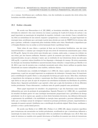 CAPÍTULO 29. BENEFÍCIOS DA TERAPIA DE REPOSIÇÃO COM HORMÔNIOS ESTERÓIDES
NANOESTRUTURADOS NA DOENÇA PERIODONTAL: RELATO DE CASO.
era o cansaço. Acreditamos que a melhoria clínica, vem dos resultados no aumento dos níveis séricos dos
hormônios esteróides administrados.
29.3 Análise e discussão
De acordo com Mascarenhas et al. [23] (2003), os hormônios esteróides, ditos como sexuais, são
derivados do colesterol e têm como estrutura em comum a presença de 3 anéis de 6 átomos de carbono e um
papel importante na manutenção da integridade do esqueleto, incluindo o osso alveolar. Como o estradiol tem
um efeito no metabolismo de osso mineral, enquanto a progesterona e a testosterona, um papel importante na
renovação óssea, acreditamos que a prevenção à perda óssea alveolar por meio da TRHTN foi de extrema valia
para a paciente, verificada e comprovada pelos resultados obtidos neste relato. Ressaltando a importância que
o Cirurgião-Dentista tem em avaliar os níveis hormonais frente à problemas bucais
Neste relato de caso clínico, a paciente já fazia uso de hormônios bioidênticos, mas não eram
nanoestruturados e o máximo que conseguiu foi que seus níveis de testosterona aumentassem para a faixa
de 279 ng/dL. Apesar de serem níveis mais elevados que o comum, ainda assim, o cansaço era evidente em
sua rotina, por isso buscava melhorias. Somente a partir do momento que iniciou o uso dos bioidênticos
nanoestruturados, em que a absorção é maior, que os resultados de sua testosterona deram um salto para
1076 ng/dL e a paciente relatou benefícios de boa disposição e eliminação do cansaço. Os níveis aumentados
de absorção nos hormônios bioidênticos nanoestruturados foram relatados e comprovados por Botelho et al.
[3], 2014 o que vem de encontro com o resultado encontrado neste relato, houve melhora na questão óssea
demostrada nos exames radiográficos como também, melhorias clínicas.
Corroborando com o trabalho de Gallagher et al. (1991) [8], vimos o quanto o aumento dos níveis da
progesterona, a qual tem um papel importante no acoplamento da reabsorção e formação óssea, foi importante
para a estabilização do quadro clínico e a não progressão da doença por quase um ano. Além disso, ressaltamos
a importância dos estrógenos na síntese e manutenção das fibras colágenas adicionados ao mecanismo de
ação direta no osso por meio da ação de receptores nos osteoblastos localizados em fibroblastos do periósteo,
lâmina dura e ligamento periodontal o que equivale a dizer que a ação dos hormônios se dá em diferentes
tecidos periodontais. Vimos clinicamente, a melhoria tanto do quadro gengival como periodontal.
Outro papel importante do estradiol e da progesterona é que eles funcionam como mediadores
inflamatórios por meio da produção de prostaglandinas. Segundo Plancak et al. (1998) [30], se a quantidade
de estradiol circulante parece ter uma correlação inversamente proporcional com a prevalência da doença
periodontal, era de se esperar que, quando os níveis destes hormônios decrescem, isso influencia diretamente
o agravamento da mobilidade e da estabilidade na inserção óssea agravando o processo inflamatório. Isto
indica que a circulação normal de estrógenos é essencial na proteção periodontal, portanto, importantíssimo a
reposição de maneira natural e bioidêntica sem a esterificação da molécula original. Desta forma, auxiliamos a
paciente a evitar a perda dental precoce.
De acordo com Morley et al. (2000) [26] e Parkar et al. (1998) [29], alguns receptores específicos
para testosterona são encontrados em tecidos periodontais, acreditando-se que a testosterona influencia a
manutenção da massa óssea e tem um importante efeito em mediadores da inflamação com a IL-6. Mais uma
razão de estarmos no caminho certo quando detectamos os benefícios do aumento nos níveis de testosterona
310
 