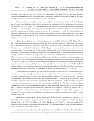 CAPÍTULO 29. BENEFÍCIOS DA TERAPIA DE REPOSIÇÃO COM HORMÔNIOS ESTERÓIDES
NANOESTRUTURADOS NA DOENÇA PERIODONTAL: RELATO DE CASO.
da paciente neste relato de caso. Isto corrobora com Mascarenhas et al. (2003) [23] que reportaram um efeito
inibitório da ciclooxigenase dada pela testosterona em gengiva e que este hormônio sexual pode ter um efeito
anti-inflamatório no periodonto, combatendo a doença periodontal.
Comparando homens e mulheres, existe uma tendência em achar que as mulheres são mais afetadas
que os homens com relação à densidade óssea. Alguns estudos relatam que 80% dos pacientes com osteoporose
são mulheres, Lau et al. (2001) [19] correlacionaram a isso um maior desequilíbrio hormonal ao longo de
suas vidas. O fato é que pelas diferenças hormonais entre homens e mulheres, podemos considerar que o
papel dos hormônios esteroides no aumento do processo de cicatrização e a reação do sistema endócrino na
doença periodontal podem ser distintos, levando os pacientes a tratarem, fazendo as devidas reposições e
reestabelecendo o equilíbrio de suas taxas hormonais para melhorarem sua saúde e quadro clinico, assim como
foi feito neste relato de caso.
Quanto ao metabolismo ósseo pré e pós menopausa, segundo Katz & Epstein (1993) [14], acredita-se
que a falência ovariana está associada à diminuição dos níveis hormonais, afetando a perda óssea que acontece
nas 20 primeiras décadas após a menopausa, induzindo à osteoporose com a diminuição da densidade óssea.
Na menopausa, a circulação de androgênios é diminuída, parte desta produção, advém da adrenal e a outra
parte dos ovários. Como o ovário não produz, essa circulação cai pela metade e afeta a proteção óssea, pois os
estrogênios são responsáveis pelo efeito inibitório da ação dos osteoclastos. A testosterona também tem uma
correlação positiva na densidade óssea e pacientes com baixos níveis também sofrerão os efeitos da osteoporose
[34]. A osteoporose é responsável pela diminuição da crista alveolar por unidade de volume, condição que
pode promover uma perda óssea mais acelerada quando encontramos pacientes com infecções periodontais
[36]. Tem sido reportado a incidência de periodontite correlacionada com sinais generalizados de osteoporose e
baixa densidade óssea da mandíbula com o amento na incidência de doença periodontal [15, 17, 16, 35]. A
suplementação de estrógeno é importante na redução da inflamação gengival e limitação da perda óssea na
osteopenia/osteoporose em mulheres na menopausa de acordo com Mascarenhas et al. (2003) [23].
A osteoporose é caracterizada pela condição de decréscimo na densidade óssea mineral cerca de pelo
menos 2 vezes e meia comparada aos valores normais de mulheres jovens e saudáveis, sendo o maior problema
em mulheres na menopausa. Cerca de um terço das mulheres acima de 65 anos sofrem sinais e sintomas
de osteoporose, essa desordem caracterizada pela baixa massa óssea. A deficiência de estrogênio é o fator
patogênico dominante para a osteoporose em mulheres [32]. Para que esperar a mulher entrar na menopausa,
se podemos repor antes mesmo que esses níveis interfiram na qualidade de vida do paciente. Concordamos
com Ettinger (1993) [7] que a reposição hormonal, em doses adequadas, pode diminuir ou prevenir a perda
óssea. A reposição de estradiol pode aumentar a densidade óssea e reduzir a inflamação gengival [28, 11].
Ainda assim, uma parcela muito pequena da população recebe este tipo de terapia e muito do que se fala
em deixar de cumprir uma boa prescrição é por causa do medo do câncer, sangramentos irregulares e outros
mínimos efeitos [33].
Outro ponto importante é agir no metabolismo do Cálcio com a reposição de Vitamina D, o
colicalciferol, o qual melhorou significativamente as condições periodontais e ajudou na retenção dos dentes
segundo Krall et al. (1996) [16], Miley et al. (2009) [24], Dixon et al. (2009) [6] e Garcia et al. (2011) [9],
impactando positivamente na prevenção da osteoporose e da doença periodontal, melhorando a mobilidade,
assim como foi visto neste relato de caso.
A deficiência hormonal compromete significativamente a qualidade de vida da mulher. Estão direta-
311
 