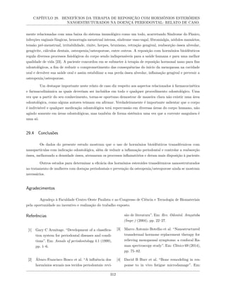 CAPÍTULO 29. BENEFÍCIOS DA TERAPIA DE REPOSIÇÃO COM HORMÔNIOS ESTERÓIDES
NANOESTRUTURADOS NA DOENÇA PERIODONTAL: RELATO DE CASO.
mente relacionadas com uma baixa do sistema imunológico como um todo, acarretando Síndrome do Pânico,
infecções vaginais fúngicas, hemorragia menstrual intensa, síndrome vaso-vagal, fibromialgia, nódulos mamários,
tensão pré-menstrual, irritabilidade, rinite, herpes, bruxismo, retração gengival, reabsorção óssea alveolar,
gengivite, cálculos dentais, osteopenia/osteoporose, entre outros. A reposição com hormônios bioidênticos
regula diversos processos fisiológicos do corpo sendo indispensáveis para a saúde humana e para uma melhor
qualidade de vida [23]. A paciente concordou em se submeter à terapia de reposição hormonal nano para fins
odontológicos, a fim de reduzir o comprometimento das consequências do início da menopausa na cavidade
oral e devolver sua saúde oral e assim estabilizar a sua perda óssea alveolar, inflamação gengival e prevenir a
osteopenia/osteoporose.
Um destaque importante neste relato de caso diz respeito aos aspectos relacionados à farmacocinética
e farmacodinâmica as quais deveriam ser incluídos em todo e qualquer procedimento odontológico. Uma
vez que a partir do seu conhecimento, torna-se oportuno demostrar de maneira clara não existir uma área
odontológica, como alguns autores teimam em afirmar. Verdadeiramente é importante salientar que o corpo
é indivisível e qualquer medicação odontológica terá repercussão em diversas áreas do corpo humano, não
agindo somente em áreas odontológicas, mas também de forma sistêmica uma vez que a corrente sanguínea é
uma só.
29.4 Conclusões
Os dados do presente estudo mostram que o uso de hormônios bioidênticos transdérmicos com
nanopartículas com indicação odontológica, além de reduzir a inflamação periodontal e controlar a reabsorção
óssea, melhorando a densidade óssea, atenuaram os processos inflamatórios e deram mais disposição à paciente.
Outros estudos para determinar a eficácia dos hormônios esteroides transdérmicos nanoestruturados
no tratamento de mulheres com doenças periodontais e prevenção da osteopenia/osteoporose ainda se mostram
necessários.
Agradecimentos
Agradeço à Faculdade Centro Oeste Paulista e ao Congresso de Ciência e Tecnologia de Biomateriais
pela oportunidade no incentivo e realização do trabalho exposto.
Referências
[1] Gary C Armitage. “Development of a classifica-
tion system for periodontal diseases and condi-
tions”. Em: Annals of periodontology 4.1 (1999),
pp. 1–6.
[2] Álvaro Francisco Bosco et al. “A influência dos
hormônios sexuais nos tecidos periodontais: revi-
são de literatura”. Em: Rev. Odontol. Araçatuba
(Impr.) (2004), pp. 22–27.
[3] Marco Antonio Botelho et al. “Nanostructured
transdermal hormone replacement therapy for
relieving menopausal symptoms: a confocal Ra-
man spectroscopy study”. Em: Clinics 69 (2014),
pp. 75–82.
[4] David B Burr et al. “Bone remodeling in res-
ponse to in vivo fatigue microdamage”. Em:
312
 