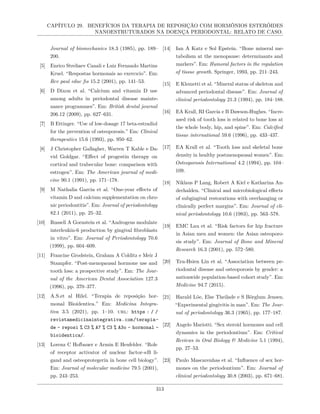CAPÍTULO 29. BENEFÍCIOS DA TERAPIA DE REPOSIÇÃO COM HORMÔNIOS ESTERÓIDES
NANOESTRUTURADOS NA DOENÇA PERIODONTAL: RELATO DE CASO.
Journal of biomechanics 18.3 (1985), pp. 189–
200.
[5] Enrico Streliaev Canali e Luiz Fernando Martins
Kruel. “Respostas hormonais ao exercıcio”. Em:
Rev paul educ fıs 15.2 (2001), pp. 141–53.
[6] D Dixon et al. “Calcium and vitamin D use
among adults in periodontal disease mainte-
nance programmes”. Em: British dental journal
206.12 (2009), pp. 627–631.
[7] B Ettinger. “Use of low-dosage 17 beta-estradiol
for the prevention of osteoporosis.” Em: Clinical
therapeutics 15.6 (1993), pp. 950–62.
[8] J Christopher Gallagher, Warren T Kable e Da-
vid Goldgar. “Effect of progestin therapy on
cortical and trabecular bone: comparison with
estrogen”. Em: The American journal of medi-
cine 90.1 (1991), pp. 171–178.
[9] M Nathalia Garcia et al. “One-year effects of
vitamin D and calcium supplementation on chro-
nic periodontitis”. Em: Journal of periodontology
82.1 (2011), pp. 25–32.
[10] Russell A Gornstein et al. “Androgens modulate
interleukin-6 production by gingival fibroblasts
in vitro”. Em: Journal of Periodontology 70.6
(1999), pp. 604–609.
[11] Francine Grodstein, Graham A Colditz e Meir J
Stampfer. “Post-menopausal hormone use and
tooth loss: a prospective study”. Em: The Jour-
nal of the American Dental Association 127.3
(1996), pp. 370–377.
[12] A.S.et al Hilel. “Terapia de reposição hor-
monal Bioidentica.” Em: Medicina Integra-
tiva 3.5 (2021), pp. 1–10. url: https : / /
revistamedicinaintegrativa.com/terapia-
de - reposi % C3 % A7 % C3 % A3o - hormonal -
bioidentica/.
[13] Lorenz C Hofbauer e Armin E Heufelder. “Role
of receptor activator of nuclear factor-κB li-
gand and osteoprotegerin in bone cell biology”.
Em: Journal of molecular medicine 79.5 (2001),
pp. 243–253.
[14] Ian A Katz e Sol Epstein. “Bone mineral me-
tabolism at the menopause: determinants and
markers”. Em: Humoral factors in the regulation
of tissue growth. Springer, 1993, pp. 211–243.
[15] E Klemetti et al. “Mineral status of skeleton and
advanced periodontal disease”. Em: Journal of
clinical periodontology 21.3 (1994), pp. 184–188.
[16] EA Krall, RI Garcia e B Dawson-Hughes. “Incre-
ased risk of tooth loss is related to bone loss at
the whole body, hip, and spine”. Em: Calcified
tissue international 59.6 (1996), pp. 433–437.
[17] EA Krall et al. “Tooth loss and skeletal bone
density in healthy postmenopausal women”. Em:
Osteoporosis International 4.2 (1994), pp. 104–
109.
[18] Niklaus P Lang, Robert A Kiel e Katharina An-
derhalden. “Clinical and microbiological effects
of subgingival restorations with overhanging or
clinically perfect margins”. Em: Journal of cli-
nical periodontology 10.6 (1983), pp. 563–578.
[19] EMC Lau et al. “Risk factors for hip fracture
in Asian men and women: the Asian osteoporo-
sis study”. Em: Journal of Bone and Mineral
Research 16.3 (2001), pp. 572–580.
[20] Tzu-Hsien Lin et al. “Association between pe-
riodontal disease and osteoporosis by gender: a
nationwide population-based cohort study”. Em:
Medicine 94.7 (2015).
[21] Harald Löe, Else Theilade e S Börglum Jensen.
“Experimental gingivitis in man”. Em: The Jour-
nal of periodontology 36.3 (1965), pp. 177–187.
[22] Angelo Mariotti. “Sex steroid hormones and cell
dynamics in the periodontium”. Em: Critical
Reviews in Oral Biology & Medicine 5.1 (1994),
pp. 27–53.
[23] Paulo Mascarenhas et al. “Influence of sex hor-
mones on the periodontium”. Em: Journal of
clinical periodontology 30.8 (2003), pp. 671–681.
313
 