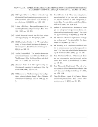 CAPÍTULO 29. BENEFÍCIOS DA TERAPIA DE REPOSIÇÃO COM HORMÔNIOS ESTERÓIDES
NANOESTRUTURADOS NA DOENÇA PERIODONTAL: RELATO DE CASO.
[24] D Douglas Miley et al. “Cross-sectional study
of vitamin D and calcium supplementation ef-
fects on chronic periodontitis”. Em: Journal of
periodontology 80.9 (2009), pp. 1433–1439.
[25] S Mori e DB Burr. “Increased intracortical re-
modeling following fatigue damage”. Em: Bone
14.2 (1993), pp. 103–109.
[26] John E Morley e Lucretia Van den Berg. Endo-
crinology of aging. Vol. 20. Springer, 2000.
[27] BE Christopher Nordin et al. “A longitudinal
study of bone-related biochemical changes at
the menopause”. Em: Clinical endocrinology 61.1
(2004), pp. 123–130.
[28] Annlia Paganini-Hill. “The benefits of estrogen
replacement therapy on oral health: the Leisure
World cohort”. Em: Archives of Internal Medi-
cine 155.21 (1995), pp. 2325–2329.
[29] Mohamed Parkar et al. “IL-6 expression by oral
fibroblasts is regulated by androgen”. Em: Cy-
tokine 10.8 (1998), pp. 613–619.
[30] D Plancak et al. “Endocrinological status of pa-
tients with periodontal disease”. Em: Collegium
antropologicum 22 Suppl (dez. de 1998), pp. 51–
5.
[31] Robert Recker et al. “Bone remodeling increa-
ses substantially in the years after menopause
and remains increased in older osteoporosis pa-
tients”. Em: Journal of Bone and Mineral Rese-
arch 19.10 (2004), pp. 1628–1633.
[32] Richard A Reinhardt et al. “Influence of estro-
gen and osteopenia/osteoporosis on clinical peri-
odontitis in postmenopausal women”. Em: Jour-
nal of periodontology 70.8 (1999), pp. 823–828.
[33] HP Schneider. “Hormone replacement therapy-
less is often more”. Em: Zentralblatt fur Gyna-
kologie 123.9 (2001), pp. 546–547.
[34] KK Steinberg et al. “Sex steroids and bone den-
sity in premenopausal and perimenopausal wo-
men”. Em: The Journal of Clinical Endocrino-
logy & Metabolism 69.3 (1989), pp. 533–539.
[35] Jean Wactawski-Wende. “Periodontal disea-
ses and osteoporosis: association and mecha-
nisms”. Em: Annals of periodontology 6.1 (2001),
pp. 197–208.
[36] Jean Wactawski-Wende et al. “The role of os-
teopenia in oral bone loss and periodontal dise-
ase”. Em: Journal of periodontology 67 (1996),
pp. 1076–1084.
[37] Chin-Wei Wang e Laurie K McCauley. “Osteo-
porosis and periodontitis”. Em: Current osteo-
porosis reports 14 (2016), pp. 284–291.
314
 
