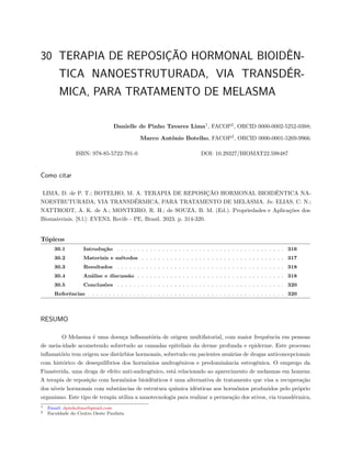30 TERAPIA DE REPOSIÇÃO HORMONAL BIOIDÊN-
TICA NANOESTRUTURADA, VIA TRANSDÉR-
MICA, PARA TRATAMENTO DE MELASMA
Danielle de Pinho Tavares Lima1
, FACOP2
, ORCID 0000-0002-5252-0388;
Marco Antônio Botelho, FACOP2
, ORCID 0000-0001-5269-9966.
ISBN: 978-85-5722-791-0 DOI: 10.29327/BIOMAT22.598487
Como citar
LIMA, D. de P. T.; BOTELHO, M. A. TERAPIA DE REPOSIÇÃO HORMONAL BIOIDÊNTICA NA-
NOESTRUTURADA, VIA TRANSDÉRMICA, PARA TRATAMENTO DE MELASMA. In: ELIAS, C. N.;
NATTRODT, A. K. de A.; MONTEIRO, R. H.; de SOUZA, B. M. (Ed.). Propriedades e Aplicações dos
Biomateriais. [S.l.]: EVEN3, Recife - PE, Brasil. 2023. p. 314-320.
Tópicos
30.1 Introdução . . . . . . . . . . . . . . . . . . . . . . . . . . . . . . . . . . . . . . . . . 316
30.2 Materiais e métodos . . . . . . . . . . . . . . . . . . . . . . . . . . . . . . . . . . . 317
30.3 Resultados . . . . . . . . . . . . . . . . . . . . . . . . . . . . . . . . . . . . . . . . . 318
30.4 Análise e discussão . . . . . . . . . . . . . . . . . . . . . . . . . . . . . . . . . . . . 318
30.5 Conclusões . . . . . . . . . . . . . . . . . . . . . . . . . . . . . . . . . . . . . . . . . 320
Referências . . . . . . . . . . . . . . . . . . . . . . . . . . . . . . . . . . . . . . . . . . . . . . . . 320
RESUMO
O Melasma é uma doença inflamatória de origem multifatorial, com maior frequência em pessoas
de meia-idade acometendo sobretudo as camadas epiteliais da derme profunda e epiderme. Este processo
inflamatório tem origem nos distúrbios hormonais, sobretudo em pacientes usuárias de drogas anticoncepcionais
com histórico de desequilíbrios dos hormônios androgênicos e predominância estrogênica. O emprego da
Finasterida, uma droga de efeito anti-androgênico, está relacionado ao aparecimento de melasmas em homens.
A terapia de reposição com hormônios bioidênticos é uma alternativa de tratamento que visa a recuperação
dos níveis hormonais com substâncias de estrutura química idênticas aos hormônios produzidos pelo próprio
organismo. Este tipo de terapia utiliza a nanotecnologia para realizar a permeação dos ativos, via transdérmica,
1 Email: dpinholima@gmail.com
2 Faculdade do Centro Oeste Paulista
 