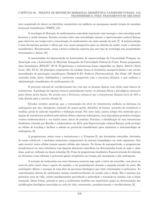 CAPÍTULO 30. TERAPIA DE REPOSIÇÃO HORMONAL BIOIDÊNTICA NANOESTRUTURADA, VIA
TRANSDÉRMICA, PARA TRATAMENTO DE MELASMA
risco aumentado de câncer ou distúrbios vasomotores em mulheres na menopausa usando terapia de reposição
hormonal transdérmica (TRHT) [13].
A tecnologia de liberação de medicamentos controlada representa uma inovação e essa estratégia pode
favorecer a saúde humana. Estudos recentes sobre essa metodologia usaram a espectroscopia confocal Raman
para descrever em tempo real a concentração do medicamento em cada camada da pele [7]. A nanotecnologia
é uma ferramenta potente e eficaz que traz novas perspectiva para as ciências da saúde, como a absorção
transdérmica. Recentemente, novas e fortes evidências sugerem que esse tipo de tecnologia tem propriedades
interessantes e únicas [10].
A nanoemulsão foi desenvolvida no Laboratório de nanotecnologia da Universidade Potiguar em
Associação com o Laboratório de Materiais Avançados da Universidade Federal do Ceará. Foram preparadas
duas formulações BIOLIP/ B2 ®. Progesterona a testosterona foram adquiridas na Sigma Aldrich (Saint
Louis, MO, EUA). Os principais componentes da emulsão foram os hormônios nanoparticulados e um veículo
intensificador de penetração transdérmica (Biolipid ® B2, Evidence Pharmaceuticals, São Paulo, SP, Brasil)
contendo ácido oleico, fosfolipídios e nutrientes compatíveis com a estrutura dérmica, o que melhora a
administração transdérmica de medicamentos [4].
O processo natural de envelhecimento faz com que os homens fiquem com níveis mais baixos de
testosterona. A produção de esperma torna-se gradualmente menor, os sintomas físicos e psicológicos tornam-se
parte desses níveis baixos. De acordo com a literatura, estima-se que a testosterona diminui cerca de 10% a
cada década após a terceira década [2].
Estudos recentes mostram que a restauração do nível de testosterona melhora os sintomas da
andropausa que são: osteopenia, aumento de massa gorda, distúrbio de humor, aumento da resistência à
insulina, perda de músculo esquelético e disfunção sexual. Por outro lado, muitos artigos têm mostrado que a
injeção de testosterona artificial pode induzir efeitos colaterais indesejáveis, como hiperplasia prostática benigna,
eventos cardiovasculares e, em muitos casos, câncer de próstata. Portanto, a identificação de uma testosterona
bioidêntica relatada por Botelho e colaboradores em 2013, pela Espectroscopia confocal Raman, pode proteger
as células de Leyding e facilitar a adesão ao protocolo transdérmico para minimizar a sintomatologia da
andropausa [3].
A progesterona, assim como a testosterona e a Vitamina D, são hormônios esteroides, derivados
do nosso colesterol, e modulam numerosos componentes do sistema imunológico em todo organismo. Sua
ação envolve tanto células imunes quanto células não imunes. Na forma de nanopartícula, a progesterona
transforma-se em uma substância com ligações altamente específicas em determinados locais de ação e, além
disso, pode ser utilizada em doses reduzidas [6]. O uso de progesterona bioidêntica Nanoestruturada foi relatada
na literatura como eficiente e potencial agente terapêutico na terapia pós menopausa e pós andropausa.
A secreção da melatonina nos seres humanos aumenta logo após o início da escuridão, com picos no
meio da noite (entre duas e quatro da manhã), e cai gradualmente durante a segunda metade da noite. Há
modulações diárias e sazonais de uma série de processos fisiológicos que estão relacionados à melatonina. As
concentrações séricas da melatonina variam consideravelmente de acordo com a idade. Ela é máxima nos
primeiros anos de vida, caindo imediatamente precedendo a puberdade e tornando-se mínima com a idade
avançada. Dessa forma, postula-se para a melatonina também um importante papel na determinação das
modificações fisiológicas associadas ao ciclo de vida: crescimento, amadurecimento e envelhecimento [8].
319
 