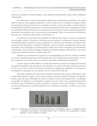 CAPÍTULO 1. FATORES QUE INFLUENCIAM NA ESTABILIDADE PRIMÁRIA DOS IMPLANTES
OSSEOINTEGRÁVEIS
células ósseas, epiteliais e do tecido conjuntivo, como adsorção de macromoléculas, adesão celular, proliferação
e diferenciação.
Os orifícios para a inserção dos implantes dentários são imediatamente preenchidos com sangue
devido à ruptura de vasos sanguíneos danificados e trauma vascular no osso. A formação de coágulo de fibrina
está associada à maioria dos processos de cicatrização de feridas e parece estar ligado a reações iniciais de
osseointegração. O coágulo sanguíneo serve de arcabouço à migração de células-tronco mesenquimais e secreção
de enzimas fibrinolíticas. Este processo de migração para um arcabouço de tecido conjuntivo temporário é
denominado osteocondução, sendo a primeira fase da osseointegração. Após a osteocondução, há formação do
novo osso que é iniciada pela diferenciação de osteoblastos [1].
Os objetivos dos tratamentos das superfícies dos implantes são: reduzir o tempo de carregamento
após a cirurgia, acelerar o crescimento e maturação óssea para permitir o carregamento imediato, aumentar
a estabilidade primária, garantir o sucesso na aplicação em osso com menor densidade e quantidade, obter
crescimento ósseo diretamente na superfície do implante, aumentar a área de osseointegração, obter contato
osso-implante sem a interposição de camadas proteicas amorfas, atrair células osteoblásticas, pré-osteoblásticas
e mesenquimais, atrair proteínas de ligação específicas para células osteogênicas (fibronectina) e obter maior
concentração possível de proteínas de ligação celular [13].
Implantes orais moderadamente rugosos são os comercializados, com base nas evidências científicas
de que essas superfícies proporcionam melhor resposta óssea. Uma tendência geral nos experimentos in vivo é
que o aumento do valor de Ra resulta em aumento da resistência ao cisalhamento interfacial [2].
Usando o método de AEF, Halldin et al. (2015) [21] estimaram a resistência ao cisalhamento interfacial
para diferentes superfícies. Foi constatado que uma superfície com o valor de Ra (altura média das estruturas)
de 1,51 teve um valor de 45% de aumento da resistência ao cisalhamento interfacial em 12 semanas de
cicatrização em comparação com uma superfície com um valor de Ra de 0,91 [21].
Além disso, implantes com tratamento de superfície apresentam maior tensão e deformação no osso
cortical do que implantes usinados, o que os autores atribuem ao aumento da área dos implantes com superfície
tratada, porém há melhor distribuição da tensão de compressão no osso peri-implantar [28]. A modificação
da superfície dos implantes é recomendada por ampliar a área de contato ósseo, permitindo assim maior
resistência à força de cisalhamento, devido ao aumento do coeficiente de atrito [18]. Na figura 1.2, observa-se
os fatores que influenciam na estabilidade primária como o tratamento de superfície, o perfil da rosca e forma
dos implantes.
Figura 1.2 – Implantes com diferentes formas que influenciam a estabilidade primária: 1- Implante usinado;
2- Implante com superfície com duplo ataque ácido; 3- Perfil de rosca trapezoidal; 4- Corpo
cilíndrico e rosca triangular; 5- Cônico.
32
 