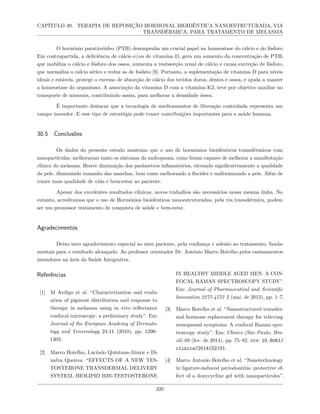 CAPÍTULO 30. TERAPIA DE REPOSIÇÃO HORMONAL BIOIDÊNTICA NANOESTRUTURADA, VIA
TRANSDÉRMICA, PARA TRATAMENTO DE MELASMA
O hormônio paratireóideo (PTH) desempenha um crucial papel na homeostase do cálcio e do fósforo.
Em contrapartida, a deficiência de cálcio e/ou de vitamina D, gera um aumento da concentração de PTH,
que mobiliza o cálcio e fósforo dos ossos, aumenta a reabsorção renal de cálcio e causa excreção de fósforo,
que normaliza o cálcio sérico e reduz as de fosfato [9]. Portanto, a suplementação de vitamina D para níveis
ideais e estáveis, protege o excesso de absorção de cálcio dos tecidos duros, dentes e ossos, e ajuda a manter
a homeostase do organismo. A associação da vitamina D com a vitamina K2, teve por objetivo auxiliar no
transporte de minerais, contribuindo assim, para melhorar a densidade óssea.
É importante destacar que a tecnologia de medicamentos de liberação controlada representa um
campo inovador. E esse tipo de estratégia pode trazer contribuições importantes para a saúde humana.
30.5 Conclusões
Os dados do presente estudo mostram que o uso de hormônios bioidênticos transdérmicos com
nanopartículas, melhoraram tanto os sintomas da andropausa, como foram capazes de melhorar a manifestação
clínica do melasma. Houve diminuição dos parâmetros inflamatórios, elevando significativamente a qualidade
da pele, diminuindo tamanho das manchas, bem como melhorando a flacidez e uniformizando a pele. Além de
trazer mais qualidade de vida e bem-estar ao paciente.
Apesar dos excelentes resultados clínicos, novos trabalhos são necessários nessa mesma linha. No
entanto, acreditamos que o uso de Hormônios bioidênticos nanoestruturados, pela via transdérmica, podem
ser um promissor tratamento de conquista de saúde e bem-estar.
Agradecimentos
Deixo meu agradecimento especial ao meu paciente, pela confiança e adesão ao tratamento, funda-
mentais para o resultado alcançado. Ao professor orientador Dr. Antônio Marco Botelho pelos ensinamentos
inovadores na área da Saúde Integrativa.
Referências
[1] M Ardigo et al. “Characterization and evalu-
ation of pigment distribution and response to
therapy in melasma using in vivo reflectance
confocal microscopy: a preliminary study”. Em:
Journal of the European Academy of Dermato-
logy and Venereology 24.11 (2010), pp. 1296–
1303.
[2] Marco Botelho, Lucindo Quintans-Júnior e Di-
nalva Queiroz. “EFFECTS OF A NEW TES-
TOSTERONE TRANSDERMAL DELIVERY
SYSTEM, BIOLIPID B2®-TESTOSTERONE
IN HEALTHY MIDDLE AGED MEN: A CON-
FOCAL RAMAN SPECTROSCOPY STUDY”.
Em: Journal of Pharmaceutical and Scientific
Innovation 2277-4572 2 (mai. de 2013), pp. 1–7.
[3] Marco Botelho et al. “Nanostructured transder-
mal hormone replacement therapy for relieving
menopausal symptoms: A confocal Raman spec-
troscopy study”. Em: Clinics (São Paulo, Bra-
zil) 69 (fev. de 2014), pp. 75–82. doi: 10.6061/
clinics/2014(02)01.
[4] Marco Antonio Botelho et al. “Nanotechnology
in ligature-induced periodontitis: protective ef-
fect of a doxycycline gel with nanoparticules”.
320
 