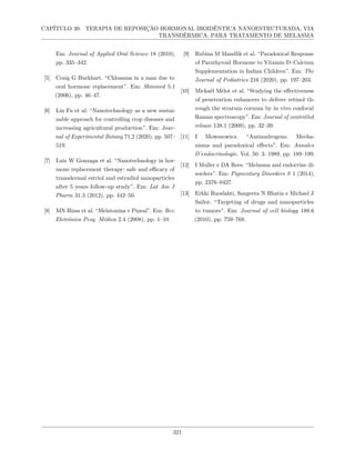 CAPÍTULO 30. TERAPIA DE REPOSIÇÃO HORMONAL BIOIDÊNTICA NANOESTRUTURADA, VIA
TRANSDÉRMICA, PARA TRATAMENTO DE MELASMA
Em: Journal of Applied Oral Science 18 (2010),
pp. 335–342.
[5] Craig G Burkhart. “Chloasma in a man due to
oral hormone replacement”. Em: Skinmed 5.1
(2006), pp. 46–47.
[6] Lin Fu et al. “Nanotechnology as a new sustai-
nable approach for controlling crop diseases and
increasing agricultural production”. Em: Jour-
nal of Experimental Botany 71.2 (2020), pp. 507–
519.
[7] Luiz W Gonzaga et al. “Nanotechnology in hor-
mone replacement therapy: safe and efficacy of
transdermal estriol and estradiol nanoparticles
after 5 years follow-up study”. Em: Lat Am J
Pharm 31.3 (2012), pp. 442–50.
[8] MN Hissa et al. “Melatonina e Pineal”. Em: Rev.
Eletrônica Pesq. Médica 2.4 (2008), pp. 1–10.
[9] Rubina M Mandlik et al. “Paradoxical Response
of Parathyroid Hormone to Vitamin D–Calcium
Supplementation in Indian Children”. Em: The
Journal of Pediatrics 216 (2020), pp. 197–203.
[10] Mickaël Mélot et al. “Studying the effectiveness
of penetration enhancers to deliver retinol th-
rough the stratum cornum by in vivo confocal
Raman spectroscopy”. Em: Journal of controlled
release 138.1 (2009), pp. 32–39.
[11] I Mowszowicz. “Antiandrogens. Mecha-
nisms and paradoxical effects”. Em: Annales
D’endocrinologie. Vol. 50. 3. 1989, pp. 189–199.
[12] I Muller e DA Rees. “Melasma and endocrine di-
sorders”. Em: Pigmentary Disorders S 1 (2014),
pp. 2376–0427.
[13] Erkki Ruoslahti, Sangeeta N Bhatia e Michael J
Sailor. “Targeting of drugs and nanoparticles
to tumors”. Em: Journal of cell biology 188.6
(2010), pp. 759–768.
321
 