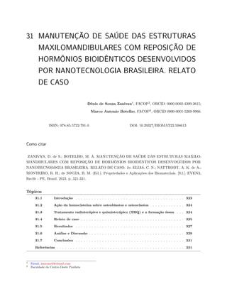31 MANUTENÇÃO DE SAÚDE DAS ESTRUTURAS
MAXILOMANDIBULARES COM REPOSIÇÃO DE
HORMÔNIOS BIOIDÊNTICOS DESENVOLVIDOS
POR NANOTECNOLOGIA BRASILEIRA. RELATO
DE CASO
Dênis de Souza Zanivan1
, FACOP2
, ORCID: 0000-0002-4399-2615;
Marco Antonio Botelho, FACOP2
, ORCID 0000-0001-5269-9966.
ISBN: 978-85-5722-791-0 DOI: 10.29327/BIOMAT22.598613
Como citar
ZANIVAN, D. de S.; BOTELHO, M. A. MANUTENÇÃO DE SAÚDE DAS ESTRUTURAS MAXILO-
MANDIBULARES COM REPOSIÇÃO DE HORMÔNIOS BIOIDÊNTICOS DESENVOLVIDOS POR
NANOTECNOLOGIA BRASILEIRA. RELATO DE CASO. In: ELIAS, C. N.; NATTRODT, A. K. de A.;
MONTEIRO, R. H.; de SOUZA, B. M. (Ed.). Propriedades e Aplicações dos Biomateriais. [S.l.]: EVEN3,
Recife - PE, Brasil. 2023. p. 321-331.
Tópicos
31.1 Introdução . . . . . . . . . . . . . . . . . . . . . . . . . . . . . . . . . . . . . . . . . 323
31.2 Ação da homocisteína sobre osteoblastos e osteoclastos . . . . . . . . . . . . . 324
31.3 Tratamento radioterápico e quimioterápico (TRQ) e a formação óssea . . . 324
31.4 Relato de caso . . . . . . . . . . . . . . . . . . . . . . . . . . . . . . . . . . . . . . . 325
31.5 Resultados . . . . . . . . . . . . . . . . . . . . . . . . . . . . . . . . . . . . . . . . . 327
31.6 Análise e Discussão . . . . . . . . . . . . . . . . . . . . . . . . . . . . . . . . . . . . 329
31.7 Conclusões . . . . . . . . . . . . . . . . . . . . . . . . . . . . . . . . . . . . . . . . . 331
Referências . . . . . . . . . . . . . . . . . . . . . . . . . . . . . . . . . . . . . . . . . . . . . . . . 331
1 Email: zanivan@hotmail.com
2 Faculdade do Centro Oeste Paulista
 