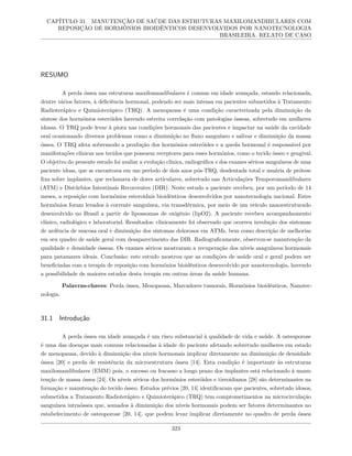 CAPÍTULO 31. MANUTENÇÃO DE SAÚDE DAS ESTRUTURAS MAXILOMANDIBULARES COM
REPOSIÇÃO DE HORMÔNIOS BIOIDÊNTICOS DESENVOLVIDOS POR NANOTECNOLOGIA
BRASILEIRA. RELATO DE CASO
RESUMO
A perda óssea nas estruturas maxilomandibulares é comum em idade avançada, estando relacionada,
dentre vários fatores, à deficiência hormonal, podendo ser mais intensa em pacientes submetidos à Tratamento
Radioterápico e Quimioterápico (TRQ). A menopausa é uma condição caracterizada pela diminuição da
síntese dos hormônios esteróides havendo estreita correlação com patologias ósseas, sobretudo em mulheres
idosas. O TRQ pode levar à piora nas condições hormonais das pacientes e impactar na saúde da cavidade
oral ocasionando diversos problemas como a diminuição no fluxo sanguíneo e salivar e diminuição da massa
óssea. O TRQ afeta sobremodo a produção dos hormônios esteróides e a queda hormonal é responsável por
manifestações clínicas nos tecidos que possuem receptores para esses hormônios, como o tecido ósseo e gengival.
O objetivo do presente estudo foi avaliar a evolução clínica, radiográfica e dos exames séricos sanguíneos de uma
paciente idosa, que se encontrava em um período de dois anos pós-TRQ, desdentada total e usuária de prótese
fixa sobre implantes, que reclamava de dores articulares, sobretudo nas Articulações Temporomandibulares
(ATM) e Distúrbios Intestinais Recorrentes (DIR). Neste estudo a paciente recebeu, por um período de 14
meses, a reposição com hormônios esteroidais bioidênticos desenvolvidos por nanotecnologia nacional. Estes
hormônios foram levados à corrente sanguínea, via transdérmica, por meio de um veículo nanoestruturado
desenvolvido no Brasil a partir de lipossomas de oxigênio (lipO2). A paciente recebeu acompanhamento
clínico, radiológico e laboratorial. Resultados: clinicamente foi observado que ocorreu involução dos sintomas
de ardência de mucosa oral e diminuição dos sintomas dolorosos em ATMs, bem como descrição de melhorias
em seu quadro de saúde geral com desaparecimento das DIR. Radiograficamente, observou-se manutenção da
qualidade e densidade ósseas. Os exames séricos mostraram a recuperação dos níveis sanguíneos hormonais
para patamares ideais. Conclusão: este estudo mostrou que as condições de saúde oral e geral podem ser
beneficiadas com a terapia de reposição com hormônios bioidênticos desenvolvido por nanotecnologia, havendo
a possibilidade de maiores estudos desta terapia em outras áreas da saúde humana.
Palavras-chaves: Perda óssea, Menopausa, Marcadores tumorais, Hormônios bioidênticos, Nanotec-
nologia.
31.1 Introdução
A perda óssea em idade avançada é um risco substancial à qualidade de vida e saúde. A osteoporose
é uma das doenças mais comuns relacionadas à idade do paciente afetando sobretudo mulheres em estado
de menopausa, devido à diminuição dos níveis hormonais implicar diretamente na diminuição de densidade
óssea [20] e perda de resistência da microestrutura óssea [14]. Esta condição é importante às estruturas
maxilomandibulares (EMM) pois, o sucesso ou fracasso a longo prazo dos implantes está relacionado à manu-
tenção de massa óssea [24]. Os níveis séricos dos hormônios esteróides e tireoidianos [28] são determinantes na
formação e manutenção do tecido ósseo. Estudos prévios [20, 14] identificaram que pacientes, sobretudo idosos,
submetidos a Tratamento Radioterápico e Quimioterápico (TRQ) tem comprometimentos na microcirculação
sanguínea intraóssea que, somados à diminuição dos níveis hormonais podem ser fatores determinantes no
estabelecimento de osteoporose [20, 14], que podem levar implicar diretamente no quadro de perda óssea
323
 