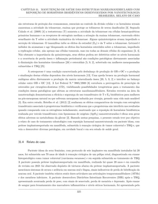 CAPÍTULO 31. MANUTENÇÃO DE SAÚDE DAS ESTRUTURAS MAXILOMANDIBULARES COM
REPOSIÇÃO DE HORMÔNIOS BIOIDÊNTICOS DESENVOLVIDOS POR NANOTECNOLOGIA
BRASILEIRA. RELATO DE CASO
são estruturas de proteção dos cromossomos, essenciais no controle da divisão celular e os hormônios sexuais
aumentam a atividade da telomerase, enzima que protege os telômeros de serem danificados [3]. Segundo
Calado et al. (2009) [4] a testosterona (T) aumenta a atividade da telomerase em células hematopoiéticas
primárias humanas e os receptores de estrogênio mediam a ativação da enzima telomerase, exercendo efeito
semelhante da T sobre a atividade enzimática da telomerase. Alguns quimioterápicos atuam impedindo a
secreção de telomerase. O tamoxifeno inibe os efeitos do estradiol (E2) e da T sobre a telomerase. Letrozol é
inibidor da aromatase e age bloqueando os efeitos dos hormônios esteróides sobre a telomerase, impedindo
a replicação celular, não apenas nas células tumorais, mas em todas as demais células do organismo [3, 4].
Não obstante a importância da quimioterapia, seus efeitos podem ser deletérios sobre os níveis hormonais
e a ocorrência de perda óssea e inflamação periodontal são condições patológicas diretamente associadas
à diminuição dos hormônios tireoidianos [28] e esteroidais [5, 9, 2], sobretudo em mulheres menopausadas
submetidas à TRQ [25].
A osteoporose é uma condição caracterizada pelo desbalanço de produção de OB e OC e a produção
e sinalização destas células dependem dos níveis hormonais [13]. Uma queda brusca na produção hormonal
endógena afeta diretamente a produção da matriz mineralizada óssea [20, 5, 9, 2] e interfere no balanço
celular entre OB e OC [13]. A Lei Federal N.º 9965/2000 [6] corrobora a prerrogativa de prescrição de
esteroides por cirurgiões-dentistas (CD), viabilizando possibilidades terapêuticas para o tratamento das
condições ósseas patológicas que afetam as estruturas maxilomandibulares. Estudos recentes na área da
nanotecnologia demonstraram a eficácia e segurança do uso transdérmico de T e E2 bioidênticos para mulheres
na pós-menopausa natural ou que sofreram menopausa induzida por cirurgia, gerando uma vida mais saudável
[3]. Em outro estudo, Botelho et al. (2012) [2] avaliaram os efeitos comparativos da terapia com estrogênio
transdérmico associado à progesterona bioidêntica e verificaram que a progesterona não interferiu nos resultados
quando comparada com os estrogênios isoladamente, mostrando que a reposição de hormônios bioidênticos
realizada por veículo transdérmico com lipossomas de oxigênio (lipO2) nanoestruturados é eficaz sem gerar
efeitos adversos no metabolismo da glicose [2]. Baseado nestas pesquisas, o presente estudo teve por objetivo
o relato de caso de tratamento odontológico com reposição hormonal nanoestruturada em paciente idosa, com
prótese implantossuportada em mandíbula, submetida à remoção cirúrgica de tumor colorretal e TRQ e, que
veio a desenvolver diversas patologias, em cavidade bucal e em seu estado de saúde geral.
31.4 Relato de caso
Paciente idosa do sexo feminino, com protocolo de seis implantes em mandíbula instalados há 20
anos, foi submetida aos 79 anos de idade à remoção cirúrgica de um pólipo retal, diagnosticado em exame
histopatológico como tumor colorretal (carcinoma escamoso) e em seguida submetida ao tratamento de TRQ.
A paciente possuía prótese implantossuportada em mandíbula, realizada há quase 20 anos e em consulta
de revisão em 2021 foi observado depósito de tártaros abaixo da prótese implantossuportada. A paciente
mencionou sintomas de secura e ardência em mucosa oral e língua, sinais indicativos de perda de lubrificação da
mucosa oral. A paciente também relatou sentir dores articulares nas articulações temporomandibulares (ATMs)
e dos membros inferiores. A paciente desenvolveu Distúrbios Intestinais Recorrentes (DIR) após o TRQ,
apresentando acentuada perda de peso, com sinais de senectude, perda de memória e depressão. Após exame
de sangue para levantamento dos marcadores inflamatórios e níveis séricos hormonais, foi apresentado pelo
325
 