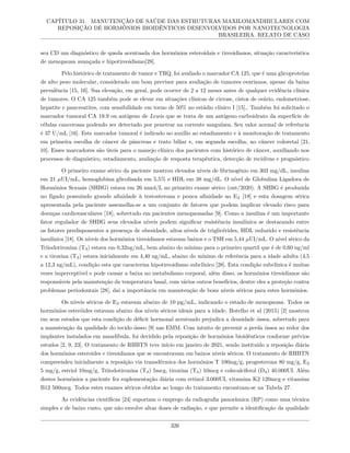 CAPÍTULO 31. MANUTENÇÃO DE SAÚDE DAS ESTRUTURAS MAXILOMANDIBULARES COM
REPOSIÇÃO DE HORMÔNIOS BIOIDÊNTICOS DESENVOLVIDOS POR NANOTECNOLOGIA
BRASILEIRA. RELATO DE CASO
seu CD um diagnóstico de queda acentuada dos hormônios esteroidais e tireoidianos, situação característica
de menopausa avançada e hipotireoidismo[28].
Pelo histórico de tratamento de tumor e TRQ, foi avaliado o marcador CA 125, que é uma glicoproteína
de alto peso molecular, considerado um bom previsor para avaliação de tumores ovarianos, apesar da baixa
prevalência [15, 16]. Sua elevação, em geral, pode ocorrer de 2 a 12 meses antes de qualquer evidência clínica
de tumores. O CA 125 também pode se elevar em situações clínicas de cirrose, cistos de ovário, endometriose,
hepatite e pancreatites, com sensibilidade em torno de 50% no estádio clínico I [15],. Também foi solicitado o
marcador tumoral CA 19.9 ou antígeno de Lewis que se trata de um antígeno carboidrato da superfície de
células cancerosas podendo ser detectado por penetrar na corrente sanguínea. Seu valor normal de referência
é 37 U/mL [16]. Este marcador tumoral é indicado no auxílio ao estadiamento e à monitoração de tratamento
em primeira escolha de câncer de pâncreas e trato biliar e, em segunda escolha, no câncer coloretal [21,
10]. Esses marcadores são úteis para o manejo clínico dos pacientes com histórico de câncer, auxiliando nos
processos de diagnóstico, estadiamento, avaliação de resposta terapêutica, detecção de recidivas e prognóstico.
O primeiro exame sérico da paciente mostrou elevados níveis de fibrinogênio em 303 mg/dL, insulina
em 21 µUI/mL, hemoglobina glicolisada em 5,5% e HDL em 38 mg/dL. O nível de Globulina Ligadora de
Hormônios Sexuais (SHBG) estava em 26 nmol/L no primeiro exame sérico (out/2020). A SHBG é produzida
no fígado possuindo grande afinidade à testosterona e pouca afinidade ao E2 [18] e esta dosagem sérica
apresentada pela paciente assemelha-se a um conjunto de fatores que podem implicar elevado risco para
doenças cardiovasculares [18], sobretudo em pacientes menopausadas [9]. Como a insulina é um importante
fator regulador de SHBG seus elevados níveis podem significar resistência insulínica se destacando entre
os fatores predisponentes a presença de obesidade, altos níveis de triglicérides, HDL reduzido e resistência
insulínica [18]. Os níveis dos hormônios tireoidianos estavam baixos e o TSH em 5,44 µUI/mL. O nível sérico da
Triiodotironina (T3) estava em 0,32ng/mL, bem abaixo do mínimo para o primeiro quartil que é de 0,60 ng/ml
e a tiroxina (T4) estava inicialmente em 4,40 ng/mL, abaixo do mínimo de referência para a idade adulta (4,5
a 12,3 ng/mL), condição esta que caracteriza hipotireoidismo subclínico [28]. Esta condição subclínica é muitas
vezes imperceptível e pode causar a baixa no metabolismo corporal, além disso, os hormônios tireoidianos são
responsáveis pela manutenção da temperatura basal, com vários outros benefícios, dentre eles a proteção contra
problemas periodontais [28], daí a importância em manutenção de bons níveis séricos para estes hormônios.
Os níveis séricos de E2 estavam abaixo de 10 pg/mL, indicando o estado de menopausa. Todos os
hormônios esteróides estavam abaixo dos níveis séricos ideais para a idade. Botelho et al (2015) [2] mostrou
em seus estudos que esta condição de déficit hormonal acentuado prejudica a densidade óssea, sobretudo para
a manutenção da qualidade do tecido ósseo [9] nas EMM. Com intuito de prevenir a perda óssea ao redor dos
implantes instalados em mandíbula, foi decidido pela reposição de hormônios bioidênticos conforme prévios
estudos [2, 9, 23]. O tratamento de RHBTN teve início em janeiro de 2021, sendo instituído a reposição diária
dos hormônios esteroides e tireoidianos que se encontravam em baixos níveis séricos. O tratamento de RHBTN
compreendeu inicialmente a reposição via transdérmica dos hormônios T 100mg/g, progesterona 80 mg/g, E2
5 mg/g, estriol 10mg/g, Triiodotironina (T3) 5mcg, tiroxina (T4) 10mcg e colecalciferol (D3) 40.000UI. Além
destes hormônios a paciente fez suplementação diária com retinol 3.000UI, vitamina K2 120mcg e vitamina
B12 500mcg. Todos estes exames séricos obtidos ao longo do tratamento encontram-se na Tabela 27.
As evidências científicas [24] suportam o emprego da radiografia panorâmica (RP) como uma técnica
simples e de baixo custo, que não envolve altas doses de radiação, e que permite a identificação da qualidade
326
 