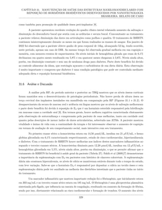 CAPÍTULO 31. MANUTENÇÃO DE SAÚDE DAS ESTRUTURAS MAXILOMANDIBULARES COM
REPOSIÇÃO DE HORMÔNIOS BIOIDÊNTICOS DESENVOLVIDOS POR NANOTECNOLOGIA
BRASILEIRA. RELATO DE CASO
como também para promoção de qualidade óssea peri-implantar [8].
A paciente apresentou excelente evolução do quadro clínico inicial relatando aumento da salivação e
diminuição do desconforto bucal que sentia com as ardências e secura bucal. Concomitante ao tratamento
a paciente relatou diminuição das dores em articulações como joelhos e quadris. O tratamento de RHBTN
continuou ininterruptamente durante os meses em que foram realizados os exames de sangue. Em janeiro de
2022 foi observado que a paciente obteve ganho de peso corporal de 14kg, alcançando 53 kg, tendo ocorrido,
neste período, apenas um caso de DIR. Ao mesmo tempo foi observada gradual melhoria em sua cognição e
memória, com menores eventos de esquecimentos. Os níveis iniciais de hemoglobina glicada que eram de 6,1%
declinaram em quatro meses resultando em 5,8% e em quatorze meses chegaram à 5,6%. Níveis ainda altos,
porém, em diminuição constante e sem uso de nenhuma droga para diabetes. Parte deste benefício foi devido
ao controle alimentar da idosa, que restringiu açucares e carboidratos de sua dieta diária. Esta observação
é muito importante e comprova que diabetes é uma condição patológica que pode ser controlada mediante
adequada dieta e reposição hormonal bioidêntica.
31.6 Análise e Discussão
A análise pela RP, do período anterior e posterior ao TRQ mostrou que os níveis ósseos corticais
foram mantidos sem o desenvolvimento de patologias periodontais. Não houve perda de altura óssea no
terço cervical dos implantes instalados em mandíbula em comparação pela RP (Figuras 31.1 e 31.2). O
desaparecimento da secura de mucosa oral e ardência em língua mostrou que os níveis de salivação melhoraram
e parte deste benefício foi devido à reposição de E2 que é um hormônio esteróide responsável pela lubrificação
em mucosas como a cavidade oral [9]. Em termos gerais, houve melhora cognitiva caracterizada clinicamente
pela observação de autoconfiança e compreensão pela paciente de suas melhorias, tanto em cavidade oral
quanto pelas descrições de menor índice de dores articulatórias, sobretudo nas ATMs. A paciente mostrou
vitalidade e ânimo de vida com a continuidade da terapia e foi interessante observar o aumento de cognição
em termos de avaliação de seu comportamento social, mais interativo com seu tratamento.
No primeiro exame sérico a homocisteína estava em 14,50 µmol/dL, insulina em 21 µUI/mL, e hemo-
globina glicosilada em 6,1% caracterizando respectivamente, estado de risco cardiovascular, hiperinsulinemia
e diabetes. Com o tratamento de RHBTN houve melhorias nos índices destes marcadores inflamatórios no
segundo e terceiro exames séricos. A homocisteína diminuiu para 12,20 µmol/dL, insulina em 12 µUI/mL, e
hemoglobina glicosilada em 5,5%, níveis ainda altos, porém em diminuição, o que se permite afirmar que o
tratamento de RHBTN foi beneficial à saúde geral da paciente (Tabela 27). Fakih et al (2009)[7] demonstraram
a importância da suplementação com D3 em pacientes com histórico de cânceres colorretais. A suplementação
diária não ocasionou hipercalcemia, os níveis de cálcio se mantiveram estáveis durante todo o tempo do estudo,
com leve variação. Sabe-se que o hormônio D3 é responsável por depositar o cálcio no tecido ósseo e esta
suplementação diária pode ter auxiliado na melhoria dos distúrbios intestinais que a paciente tinha no início
do tratamento.
Um marcador inflamatório que mostrou importante redução foi o fibrinogênio, que inicialmente estava
em 303 mg/mL e no terceiro exame sérico estava em 185 mg/mL. O fibrinogênio é uma glicoproteína plasmática
sintetizada pelo fígado, que influencia na cascata de coagulação, resultando em aumento da formação de fibrina,
sendo por isso, diretamente relacionado ao risco cardiovascular e formação de trombos. O aumento dos níveis
329
 