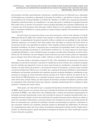 CAPÍTULO 31. MANUTENÇÃO DE SAÚDE DAS ESTRUTURAS MAXILOMANDIBULARES COM
REPOSIÇÃO DE HORMÔNIOS BIOIDÊNTICOS DESENVOLVIDOS POR NANOTECNOLOGIA
BRASILEIRA. RELATO DE CASO
dos hormônios esteróides, particularmente, testosterona e estradiol parecem ter colaborado com a diminuição
do fibrinogênio por estimularem a diminuição da formação de trombina, o que diminui as chances de estados
pré-trombóticos [9]. Conforme Botelho et al (2012) [9] e Botelho et al (2015) [2] o emprego dos hormônios
bioidênticos nanoestruturados via transdérmica é um meio eficaz para a realização de reposição hormonal.
Pela análise sérica no decorrer do tratamento notou-se gradual diminuição dos marcadores inflamatórios com
o aumento dos níveis hormonais. Essa observação conferiu eficácia à via de reposição transdérmica realizada
para os hormônios bioidênticos os quais possuem as mesmas funções orgânicas dos hormônios naturais do
organismo [2, 9].
Os níveis séricos de testosterona foram os que mais aumentaram, indo de níveis inferiores à 10 ng/dL
(2020) para 642 ng/dL (2022). Este resultado é bem superior as referências medianas normalmente observadas,
entretanto, o acompanhamento da paciente permitiu verificar a melhora em sua qualidade de vida, incluindo
melhorias cognitivas e de memória. Estes fatos podem estar associados ao aumento dos níveis séricos de
testosterona devido à sua capacidade de melhorar o fluxo sanguíneo hemato-encefálico [5]. A reposição dos
hormônios tireoidianos, em idosos, é importante para a manutenção do metabolismo basal e para auxiliar na
diminuição das patologias periodontais [1]. Os hormônios tiroidianos T3 e T4 foram repostos em doses baixas,
consideradas fisiológicas e como resultado levaram ao pequeno aumento destes hormônios em níveis séricos
(Tabela 27). Os resultados com estas dosagens iniciais mostraram que doses maiores podem ser empregados
para se alcançar níveis séricos ideais para a idade, conforme os valores de referências usados para este estudo.
Em nosso estudo os marcadores tumorais CA 125 e 19-9, inicialmente em níveis baixos tiveram leve
diminuição no intervalo de tratamento o que pode ser considerado um bom resultado, não se podendo extrapolar
que este resultado seja esperado de ocorrer em outros casos devendo ser considerado a necessidade de maiores
estudos, com maior número de pacientes e, em situação de tumores em tratamento, ao mesmo tempo recebendo
o protocolo nanohormonal. Observou-se, na verdade, que o emprego de hormônios bioidênticos, estruturalmente
semelhantes aos hormônios produzidos pelo organismo geraram resultados fisiológicos, semelhantes ao que
ocorreria em situação de níveis hormonais naturais normais [2, 9]. Pode-se observar na tabela 27 que os
níveis séricos de TSH diminuíram com a reposição hormonal, mesmo assim, ainda sendo considerados como
níveis séricos altos, permite afirmar que doses maiores de hormônios tireoidianos bioidênticos poderiam ainda
ser empregados. Esta observação mostra que, durante a reposição nanohormonal deve-se adequar as doses
mediante o resultado dos exames séricos.
Outro ponto a ser observado foi que o a reposição dos hormônios esteroides elevou levemente os níveis
de SHBG, apesar de pouco, este aumento mostra que a reposição de hormônios esteroides bioidênticos estimulou
a produção de SHBG, o que indica haver uma sinalização para o aumento das proteínas transportadoras de
hormônios esteroides demonstrando ocorrer uma reativação do sistema de transporte hormônio-célula com a
reposição hormonal realizada. O protocolo estabelecido de reposição hormonal mostrou eficácia em reduzir os
níveis dos marcadores inflamatórios e tumorais estando estes resultados de acordo com estudos prévios [9].
Deve ser mencionado que a paciente foi orientada a diminuir sua alimentação de açucares e carboidratos o
que certamente colaborou nos resultados, sobretudo auxiliou na diminuição dos triglicerídeos. No intervalo
de acompanhamento clínico não houve relatos de problemas relacionados à pressão arterial, função renal e
urinária. As melhorias quanto à grande diminuição na frequência de diarreias foi o fator considerado no ganho
de peso observado na paciente.
330
 
