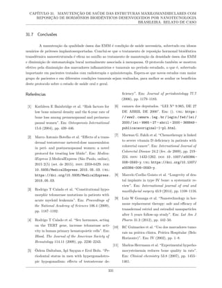 CAPÍTULO 31. MANUTENÇÃO DE SAÚDE DAS ESTRUTURAS MAXILOMANDIBULARES COM
REPOSIÇÃO DE HORMÔNIOS BIOIDÊNTICOS DESENVOLVIDOS POR NANOTECNOLOGIA
BRASILEIRA. RELATO DE CASO
31.7 Conclusões
A manutenção da qualidade óssea das EMM é condição de saúde necessária, sobretudo em idosos
usuários de próteses implantossuportadas. Conclui-se que o tratamento de reposição hormonal bioidêntica
transdérmica nanoestruturada é eficaz no auxílio ao tratamento de manutenção da densidade óssea das EMM
e diminuição de sintomatologia bucal normalmente associada à menopausa. O protocolo também se mostrou
efetivo pela diminuição dos marcadores inflamatórios e tumorais no período estudado, o que é, sobretudo
importante em pacientes tratados com radioterapia e quimioterapia. Espera-se que novos estudos com maior
grupo de pacientes e em diferentes condições tumorais sejam realizados, para melhor se avaliar os benefícios
deste protocolo sobre o estado de saúde oral e geral.
Referências
[1] Kathleen E Bainbridge et al. “Risk factors for
low bone mineral density and the 6-year rate of
bone loss among premenopausal and perimeno-
pausal women”. Em: Osteoporosis International
15.6 (2004), pp. 439–446.
[2] Marco Antonio Botelho et al. “Effects of a trans-
dermal testosterone metered-dose nanoemulsion
in peri- and postmenopausal women: a novel
protocol for treating low libido”. Em: Medica-
lExpress 2.MedicalExpress (São Paulo, online),
2015 2(5) (set. de 2015). issn: 2358-0429. doi:
10.5935/MedicalExpress.2015.05.03. url:
https://doi.org/10.5935/MedicalExpress.
2015.05.03.
[3] Rodrigo T Calado et al. “Constitutional hypo-
morphic telomerase mutations in patients with
acute myeloid leukemia”. Em: Proceedings of
the National Academy of Sciences 106.4 (2009),
pp. 1187–1192.
[4] Rodrigo T Calado et al. “Sex hormones, acting
on the TERT gene, increase telomerase acti-
vity in human primary hematopoietic cells”. Em:
Blood, The Journal of the American Society of
Hematology 114.11 (2009), pp. 2236–2243.
[5] Özlem Daltaban, Işıl Saygun e Erol Bolu. “Pe-
riodontal status in men with hypergonadotro-
pic hypogonadism: effects of testosterone de-
ficiency”. Em: Journal of periodontology 77.7
(2006), pp. 1179–1183.
[6] camara dos deputados. “LEI Nº 9.965, DE 27
DE ABRIL DE 2000”. Em: (). url: https :
/ / www2 . camara . leg . br / legin / fed / lei /
2000 / lei - 9965 - 27 - abril - 2000 - 368849 -
publicacaooriginal-1-pl.html.
[7] Marwan G. Fakih et al. “Chemotherapy is linked
to severe vitamin D deficiency in patients with
colorectal cancer”. Em: International Journal of
Colorectal Disease 24.2 (fev. de 2009), pp. 219–
224. issn: 1432-1262. doi: 10.1007/s00384-
008-0593-y. url: https://doi.org/10.1007/
s00384-008-0593-y.
[8] Marcelo Coelho Goiato et al. “Longevity of den-
tal implants in type IV bone: a systematic re-
view”. Em: International journal of oral and
maxillofacial surgery 43.9 (2014), pp. 1108–1116.
[9] Luiz W Gonzaga et al. “Nanotechnology in hor-
mone replacement therapy: safe and efficacy of
transdermal estriol and estradiol nanoparticles
after 5 years follow-up study”. Em: Lat Am J
Pharm 31.3 (2012), pp. 442–50.
[10] RC Guimarães et al. “Uso dos marcadores tumo-
rais na prática clínica. Prática Hospitalar (Belo
Horizonte)”. Em: IV (2002), pp. 1–8.
[11] Markus Herrmann et al. “Experimental hyperho-
mocysteinemia reduces bone quality in rats”.
Em: Clinical chemistry 53.8 (2007), pp. 1455–
1461.
331
 
