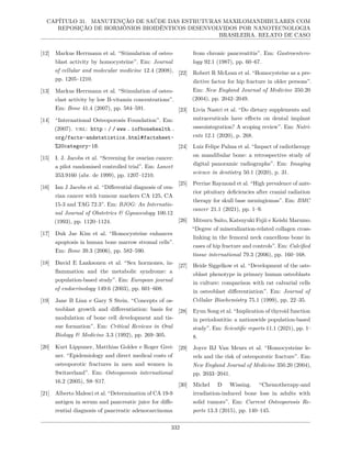 CAPÍTULO 31. MANUTENÇÃO DE SAÚDE DAS ESTRUTURAS MAXILOMANDIBULARES COM
REPOSIÇÃO DE HORMÔNIOS BIOIDÊNTICOS DESENVOLVIDOS POR NANOTECNOLOGIA
BRASILEIRA. RELATO DE CASO
[12] Markus Herrmann et al. “Stimulation of osteo-
blast activity by homocysteine”. Em: Journal
of cellular and molecular medicine 12.4 (2008),
pp. 1205–1210.
[13] Markus Herrmann et al. “Stimulation of osteo-
clast activity by low B-vitamin concentrations”.
Em: Bone 41.4 (2007), pp. 584–591.
[14] “International Osteoporosis Foundation”. Em:
(2007). url: http : / / www . iofbonehealth .
org/facts-andstatistics.html#factsheet-
%20category-18.
[15] I. J. Jacobs et al. “Screening for ovarian cancer:
a pilot randomised controlled trial”. Em: Lancet
353.9160 (abr. de 1999), pp. 1207–1210.
[16] Ian J Jacobs et al. “Differential diagnosis of ova-
rian cancer with tumour markers CA 125, CA
15-3 and TAG 72.3”. Em: BJOG: An Internatio-
nal Journal of Obstetrics & Gynaecology 100.12
(1993), pp. 1120–1124.
[17] Duk Jae Kim et al. “Homocysteine enhances
apoptosis in human bone marrow stromal cells”.
Em: Bone 39.3 (2006), pp. 582–590.
[18] David E Laaksonen et al. “Sex hormones, in-
flammation and the metabolic syndrome: a
population-based study”. Em: European journal
of endocrinology 149.6 (2003), pp. 601–608.
[19] Jane B Lian e Gary S Stein. “Concepts of os-
teoblast growth and differentiation: basis for
modulation of bone cell development and tis-
sue formation”. Em: Critical Reviews in Oral
Biology & Medicine 3.3 (1992), pp. 269–305.
[20] Kurt Lippuner, Matthias Golder e Roger Grei-
ner. “Epidemiology and direct medical costs of
osteoporotic fractures in men and women in
Switzerland”. Em: Osteoporosis international
16.2 (2005), S8–S17.
[21] Alberto Malesci et al. “Determination of CA 19-9
antigen in serum and pancreatic juice for diffe-
rential diagnosis of pancreatic adenocarcinoma
from chronic pancreatitis”. Em: Gastroentero-
logy 92.1 (1987), pp. 60–67.
[22] Robert R McLean et al. “Homocysteine as a pre-
dictive factor for hip fracture in older persons”.
Em: New England Journal of Medicine 350.20
(2004), pp. 2042–2049.
[23] Livia Nastri et al. “Do dietary supplements and
nutraceuticals have effects on dental implant
osseointegration? A scoping review”. Em: Nutri-
ents 12.1 (2020), p. 268.
[24] Luiz Felipe Palma et al. “Impact of radiotherapy
on mandibular bone: a retrospective study of
digital panoramic radiographs”. Em: Imaging
science in dentistry 50.1 (2020), p. 31.
[25] Perrine Raymond et al. “High prevalence of ante-
rior pituitary deficiencies after cranial radiation
therapy for skull base meningiomas”. Em: BMC
cancer 21.1 (2021), pp. 1–9.
[26] Mitsuru Saito, Katsuyuki Fujii e Keishi Marumo.
“Degree of mineralization-related collagen cross-
linking in the femoral neck cancellous bone in
cases of hip fracture and controls”. Em: Calcified
tissue international 79.3 (2006), pp. 160–168.
[27] Heide Siggelkow et al. “Development of the oste-
oblast phenotype in primary human osteoblasts
in culture: comparison with rat calvarial cells
in osteoblast differentiation”. Em: Journal of
Cellular Biochemistry 75.1 (1999), pp. 22–35.
[28] Eyun Song et al. “Implication of thyroid function
in periodontitis: a nationwide population-based
study”. Em: Scientific reports 11.1 (2021), pp. 1–
8.
[29] Joyce BJ Van Meurs et al. “Homocysteine le-
vels and the risk of osteoporotic fracture”. Em:
New England Journal of Medicine 350.20 (2004),
pp. 2033–2041.
[30] Michel D Wissing. “Chemotherapy-and
irradiation-induced bone loss in adults with
solid tumors”. Em: Current Osteoporosis Re-
ports 13.3 (2015), pp. 140–145.
332
 
