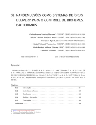 32 NANOEMULSÕES COMO SISTEMAS DE DRUG
DELIVERY PARA O CONTROLE DE BIOFILMES
BACTERIANOS
Carina Lucena Mendes-Marques1
, CETENE2
, ORCID 0000-0002-3111-7063;
Rayane Cristine Santos da Silva, CETENE2
, ORCID 0000-0002-4765-7283;
Almerinda Agrelli, CETENE2
, ORCID 0000-0002-9908-742X;
Niédja Fittipaldi Vasconcelos, CETENE2
, ORCID 0000-0002-2440-0039;
Maria Betânia Melo de Oliveira, UFPE3
, ORCID 0000-0001-5188-3243;
Giovanna Machado, CETENE2
, ORCID 0000-0002-9058-3056.
ISBN: 978-85-5722-791-0 DOI: 10.29327/BIOMAT22.598672
Como citar
MENDES-MARQUES, C. L.; da SILVA, R. C. S.; AGRELLI, A.; VASCONCELOS, N. F.; de OLIVEIRA, M.
B. M.; MACHADO, G. NANOEMULSÕES COMO SISTEMAS DE DRUG DELIVERY PARA O CONTROLE
DE BIOFILMES BACTERIANOS. In: ELIAS, C. N.; NATTRODT, A. K. de A.; MONTEIRO, R. H.; de
SOUZA, B. M. (Ed.). Propriedades e Aplicações dos Biomateriais. [S.l.]: EVEN3, Recife - PE, Brasil. 2023. p.
332-338.
Tópicos
32.1 Introdução . . . . . . . . . . . . . . . . . . . . . . . . . . . . . . . . . . . . . . . . . 334
32.2 Materiais e métodos . . . . . . . . . . . . . . . . . . . . . . . . . . . . . . . . . . . 335
32.3 Resultados . . . . . . . . . . . . . . . . . . . . . . . . . . . . . . . . . . . . . . . . . 336
32.4 Análise e discussão . . . . . . . . . . . . . . . . . . . . . . . . . . . . . . . . . . . . 336
32.5 Conclusões . . . . . . . . . . . . . . . . . . . . . . . . . . . . . . . . . . . . . . . . . 338
Referências . . . . . . . . . . . . . . . . . . . . . . . . . . . . . . . . . . . . . . . . . . . . . . . . 338
1 Email: carina.marques@cetene.gov.br
2 Centro de Tecnologias Estratégicas do Nordeste
3 Universidade Federal de Pernambuco
 
