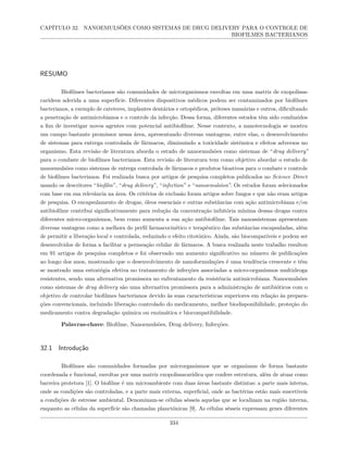 CAPÍTULO 32. NANOEMULSÕES COMO SISTEMAS DE DRUG DELIVERY PARA O CONTROLE DE
BIOFILMES BACTERIANOS
RESUMO
Biofilmes bacterianos são comunidades de microrganismos envoltas em uma matriz de exopolissa-
carídeos aderida a uma superfície. Diferentes dispositivos médicos podem ser contaminados por biofilmes
bacterianos, a exemplo de cateteres, implantes dentários e ortopédicos, próteses mamárias e outros, dificultando
a penetração de antimicrobianos e o controle da infecção. Dessa forma, diferentes estudos têm sido conduzidos
a fim de investigar novos agentes com potencial antibiofilme. Nesse contexto, a nanotecnologia se mostra
um campo bastante promissor nessa área, apresentando diversas vantagens, entre elas, o desenvolvimento
de sistemas para entrega controlada de fármacos, diminuindo a toxicidade sistêmica e efeitos adversos no
organismo. Esta revisão de literatura aborda o estudo de nanoemulsões como sistemas de “drug delivery”
para o combate de biofilmes bacterianos. Esta revisão de literatura tem como objetivo abordar o estudo de
nanoemulsões como sistemas de entrega controlada de fármacos e produtos bioativos para o combate e controle
de biofilmes bacterianos. Foi realizada busca por artigos de pesquisa completos publicados no Science Direct
usando os descritores “biofilm”, “drug delivery”, “infection” e “nanoemulsion”. Os estudos foram selecionados
com base em sua relevância na área. Os critérios de exclusão foram artigos sobre fungos e que não eram artigos
de pesquisa. O encapsulamento de drogas, óleos essenciais e outras substâncias com ação antimicrobiana e/ou
antibiofilme contribui significativamente para redução da concentração inibitória mínima dessas drogas contra
diferentes micro-organismos, bem como aumenta a sua ação antibiofilme. Tais nanossistemas apresentam
diversas vantagens como a melhora do perfil farmacocinético e terapêutico das substâncias encapsuladas, além
de permitir a liberação local e controlada, reduzindo o efeito citotóxico. Ainda, são biocompatíveis e podem ser
desenvolvidos de forma a facilitar a permeação celular de fármacos. A busca realizada neste trabalho resultou
em 91 artigos de pesquisa completos e foi observado um aumento significativo no número de publicações
ao longo dos anos, mostrando que o desenvolvimento de nanoformulações é uma tendência crescente e têm
se mostrado uma estratégia efetiva no tratamento de infecções associadas a micro-organismos multidroga
resistentes, sendo uma alternativa promissora no enfrentamento da resistência antimicrobiana. Nanoemulsões
como sistemas de drug delivery são uma alternativa promissora para a administração de antibióticos com o
objetivo de controlar biofilmes bacterianos devido às suas características superiores em relação às prepara-
ções convencionais, incluindo liberação controlado do medicamento, melhor biodisponibilidade, proteção do
medicamento contra degradação química ou enzimática e biocompatibilidade.
Palavras-chave: Biofilme, Nanoemulsões, Drug delivery, Infecções.
32.1 Introdução
Biofilmes são comunidades formadas por microrganismos que se organizam de forma bastante
coordenada e funcional, envoltas por uma matriz exopolissacarídica que confere estrutura, além de atuar como
barreira protetora [1]. O biofilme é um microambiente com duas áreas bastante distintas: a parte mais interna,
onde as condições são controladas, e a parte mais externa, superficial, onde as bactérias estão mais suscetíveis
a condições de estresse ambiental. Denominam-se células sésseis aquelas que se localizam na região interna,
enquanto as células da superfície são chamadas planctônicas [9]. As células sésseis expressam genes diferentes
334
 