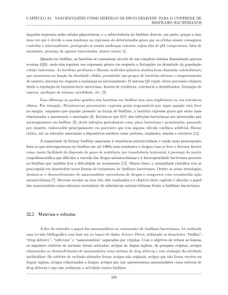 CAPÍTULO 32. NANOEMULSÕES COMO SISTEMAS DE DRUG DELIVERY PARA O CONTROLE DE
BIOFILMES BACTERIANOS
daqueles expressos pelas células planctônicas, e a sobrevivência do biofilme deve-se, em parte, graças a isso,
uma vez que é devido a essa mudança na expressão de determinados genes que as células sésseis conseguem
controlar o microambiente, protegendo-se contra mudanças externas, sejam elas de pH, temperatura, falta de
nutrientes, presença de agentes bactericidas, dentre outros [1].
Quando em biofilme, as bactérias se comunicam através de um complexo sistema denominado quorum
sensing (QS), onde elas regulam sua expressão gênica em resposta a flutuações na densidade da população
celular bacteriana. As bactérias produzem e liberam moléculas químicas sinalizadoras chamadas autoindutores,
que aumentam em função da densidade celular, permitindo que grupos de bactérias alterem o comportamento
de maneira síncrona em resposta a mudanças no microambiente. O sistema QS regula vários processos celulares,
desde a regulação da luminescência bacteriana, fatores de virulência, tolerância a desinfetantes, formação de
esporos, produção de toxinas, motilidade, etc. [3].
Essa diferença no padrão genético das bactérias em biofilme tem uma implicância na sua relevância
clínica. Por exemplo, Streptococcus pneumoniae expressa genes responsáveis por sepse quando está livre
no sangue, enquanto que quando presente na forma de biofilme, a bactéria expressa genes que estão mais
relacionados a pneumonia e meningite [6]. Estima-se que 65% das infecções bacterianas são provocadas por
microrganismos em biofilme [2], desde infecções periodontais como placa bacteriana e periodontite, passando
por sinusite, endocardite principalmente em pacientes que tem alguma válvula cardíaca artificial, fibrose
cística, até as infecções associadas a dispositivos médicos como próteses, implantes, sondas e cateteres [12].
A capacidade de formar biofilme associada à resistência antimicrobiana é ainda mais preocupante.
Sabe-se que microrganismos em biofilme são até 1000x mais resistentes a drogas e isso se deve a diversos fatores
como: maior facilidade de dispersão de genes de resistência por transferência horizontal, à presença da matriz
exopolissacarídica que dificulta a entrada das drogas antimicrobianas e à heterogeneidade bacteriana presente
no biofilme que também leva a dificuldade no tratamento [12]. Diante disso, a comunidade científica tem se
preocupado em desenvolver novas formas de tratamento de biofilmes bacterianos. Dentre as novas tecnologias,
destaca-se o desenvolvimento de nanoemulsões carreadoras de drogas e compostos com reconhecida ação
antimicrobiana [7]. Diversos estudos na área têm sido conduzidos e o objetivo deste capítulo é abordar o papel
das nanoemulsões como sistemas carreadores de substâncias antimicrobianas frente a biofilmes bacterianos.
32.2 Materiais e métodos
A fim de entender o papel das nanoemulsões no tratamento de biofilmes bacterianos, foi realizada
uma revisão bibliográfica com base em no banco de dados Science Direct, utilizando os descritores “biofilm”,
“drug delivery”, “infection” e “nanoemulsion” separados por vírgulas. Com o objetivo de refinar as buscas,
os seguintes critérios de inclusão foram adotados: artigos de língua inglesa, de pesquisa original, artigos
relacionados ao desenvolvimento de nanoemulsões como sistema de drug delivery e com avaliação da atividade
antibiofilme. Os critérios de exclusão adotados foram: artigos não originais, artigos que não foram escritos na
língua inglesa, artigos relacionados a fungos, artigos que não apresentavam nanoemulsões como sistema de
drug delivery e que não avaliaram a atividade contra biofilme.
335
 