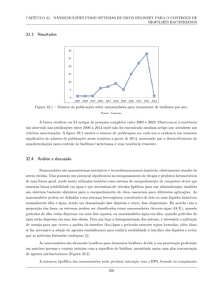 CAPÍTULO 32. NANOEMULSÕES COMO SISTEMAS DE DRUG DELIVERY PARA O CONTROLE DE
BIOFILMES BACTERIANOS
32.3 Resultados
Figura 32.1 – Número de publicações sobre nanoemulsões para tratamento de biofilmes por ano.
Fonte: Autoras.
A busca resultou em 91 artigos de pesquisa completos entre 2005 e 2023. Observou-se a existência
um intervalo nas publicações entre 2006 a 2013 onde não foi encontrado nenhum artigo que atendesse aos
critérios mencionados. A figura 32.1 mostra o número de publicações em cada ano e evidencia um aumento
significativo no número de publicações nessa temática a partir de 2014, mostrando que o desenvolvimento de
nanoformulações para controle de biofilmes bacterianos é uma tendência crescente.
32.4 Análise e discussão
Nanoemulsões são nanossistemas isotrópicos e termodinamicamente instáveis, relativamente simples de
serem obtidas. Elas possuem um potencial significativo no encapsulamento de drogas e produtos farmacêuticos
de uma forma geral, sendo muito utilizadas também como sistema de encapsulamento de compostos ativos que
possuem baixa solubilidade em água e que necessitam de veículos lipídicos para sua administração, também
são sistemas bastante eficientes para o encapsulamento de óleos essenciais para diferentes aplicações. As
nanoemulsões podem ser definidas como sistemas heterogêneos constituídos de dois ou mais líquidos imiscíveis,
normalmente óleo e água, sendo um denominado fase dispersa e outro, fase dispersante. De acordo com a
proporção das fases, os sistemas podem ser classificados como nanoemulsões óleo-em-água (O/E), quando
gotículas de óleo estão dispersas em uma fase aquosa, ou nanoemulsões água-em-óleo, quando gotículas de
água estão dispersas em uma fase oleosa. Para que haja a homogeneização dos sistema, é necessário a aplicação
de energia para que ocorra a quebra da interface óleo/água e gotículas menores sejam formadas, além disso,
se faz necessário a adição de agentes emulsificantes para conferir estabilidade à interface dos líquidos e evitar
que as gotículas formadas coalesçam [5].
As nanoemulsões são altamente benéficas para desmontar biofilmes devido à sua penetração proficiente
em matrizes porosas e contato próximo com a superfície do biofilme, permitindo assim uma alta concentração
de agentes antibacterianos (Figura 32.2).
A natureza lipofílica das nanoemulsões pode produzir interação com o EPS, levando ao rompimento
336
 