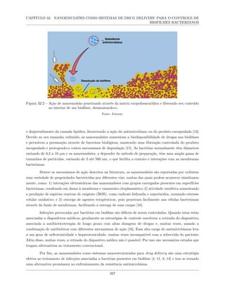 CAPÍTULO 32. NANOEMULSÕES COMO SISTEMAS DE DRUG DELIVERY PARA O CONTROLE DE
BIOFILMES BACTERIANOS
Figura 32.2 – Ação de nanoemulsão penetrando através da matriz exopolissacarídica e liberando seu conteúdo
no interior de um biofilme, desmontando-o.
Fonte: Autoras.
e desprendimento da camada lipídica, favorecendo a ação do antimicrobiano ou do produto encapsulado [13].
Devido ao seu tamanho reduzido, as nanoemulsões aumentam a biodisponibilidade de drogas nos biofilmes
e permitem a permeação através de barreiras biológicas, mantendo uma liberação controlada do produto
encapsulado e protegendo-o contra mecanismos de degradação [15]. As bactérias normalmente têm diâmetros
variando de 0,2 a 10 µm e as nanoemulsões, a depender do método de preparação, têm uma ampla gama de
tamanhos de partículas, variando de 2 até 500 nm, o que facilita o contato e interações com as membranas
bacterianas.
Dentre os mecanismos de ação descritos na literatura, as nanoemulsões são reportadas por exibirem
uma variedade de propriedades bactericidas por diferentes vias, muitas das quais podem acontecer simultanea-
mente, como: 1) interações eletrostáticas das nanoemulsões com grupos carregados presentes em superfícies
bacterianas, resultando em danos à membrana e vazamento citoplasmático; 2) atividade catalítica aumentando
a produção de espécies reativas de oxigênio (ROS), como radicais hidroxila e superóxidos, causando estresse
celular oxidativo; e 3) entrega de agentes terapêuticos, pois penetram facilmente nas células bacterianas
através da fusão de membranas, facilitando a entrega de suas cargas [10].
Infecções provocadas por bactérias em biofilme são difíceis de serem controladas. Quando estas estão
associadas a dispositivos médicos, geralmente as estratégias de controle envolvem a retirada do dispositivo,
associada a antibioticoterapia de longo prazo com altas dosagens de drogas e, muitas vezes, usando a
combinação de antibióticos com diferentes mecanismos de ação [16]. Essa alta carga de antimicrobianos leva
a um grau de nefrotoxicidade e hepatotoxicidade, muitas vezes incompatível com a sobrevida do paciente.
Além disso, muitas vezes, a retirada do dispositivo médico não é possível. Por isso são necessários estudos que
tragam alternativas ao tratamento convencional.
Por fim, as nanoemulsões como sistemas nanoestruturados para drug delivery são uma estratégia
efetiva no tratamento de infecções associadas a bactérias presentes em biofilme [4, 11, 8, 14] e tem se tornado
uma alternativa promissora no enfrentamento da resistência antimicrobiana.
337
 