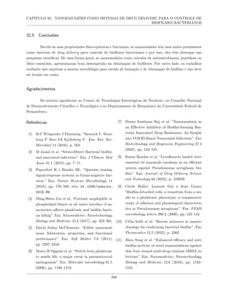 CAPÍTULO 32. NANOEMULSÕES COMO SISTEMAS DE DRUG DELIVERY PARA O CONTROLE DE
BIOFILMES BACTERIANOS
32.5 Conclusões
Devido às suas propriedades físico-químicas e funcionais, as nanoemulsões têm usos muito promissores
como sistemas de drug delivery para controle de biofilmes bacterianos e por isso, eles têm destaque nas
pesquisas científicas. De uma forma geral, as nanoemulsões como veículos de antimicrobianos, peptídeos ou
óleos essenciais, apresentaram bom desempenho na eliminação de biofilmes. Por outro lado, os trabalhos
avaliados não seguiram a mesma metodologia para estudo de formação e de eliminação de biofilme e isso deve
ser levado em conta.
Agradecimentos
Os autores agradecem ao Centro de Tecnologias Estratégicas do Nordeste, ao Conselho Nacional
de Desenvolvimento Científico e Tecnológico e ao Departamento de Bioquímica da Universidade Federal de
Pernambuco.
Referências
[1] H-C Wingender J Flemming. “Szewzyk U. Stein-
berg P. Rice SA Kjelleberg S”. Em: Nat. Rev.
Microbiol 14 (2016), p. 563.
[2] M Jamal et al. “ScienceDirect Bacterial biofilm
and associated infections”. Em: J Chinese Med
Assoc 81.1 (2018), pp. 7–11.
[3] Papenfort K e Bassler BL. “Quorum sensing
signal-response systems in Gram-negative bac-
teria.” Em: Nature Reviews Microbiology 14
(2016), pp. 576–588. doi: 10.1038/nrmicro.
2016.89.
[4] Ming-Hsien Lin et al. “Cationic amphiphile in
phospholipid bilayer or oil–water interface of na-
nocarriers affects planktonic and biofilm bacte-
ria killing”. Em: Nanomedicine: Nanotechnology,
Biology and Medicine 13.2 (2017), pp. 353–361.
[5] David Julian McClements. “Edible nanoemul-
sions: fabrication, properties, and functional
performance”. Em: Soft Matter 7.6 (2011),
pp. 2297–2316.
[6] Marco R Oggioni et al. “Switch from planktonic
to sessile life: a major event in pneumococcal
pathogenesis”. Em: Molecular microbiology 61.5
(2006), pp. 1196–1210.
[7] Deena Santhana Raj et al. “Nanoemulsion as
an Effective Inhibitor of Biofilm-forming Bac-
terial Associated Drug Resistance: An Insight
into COVID Based Nosocomial Infections”. Em:
Biotechnology and Bioprocess Engineering 27.4
(2022), pp. 543–555.
[8] Karan Razdan et al. “Levofloxacin loaded clove
essential oil nanoscale emulsion as an efficient
system against Pseudomonas aeruginosa bio-
film”. Em: Journal of Drug Delivery Science
and Technology 68 (2022), p. 103039.
[9] Cécile Rollet, Laurent Gal e Jean Guzzo.
“Biofilm-detached cells, a transition from a ses-
sile to a planktonic phenotype: a comparative
study of adhesion and physiological characteris-
tics in Pseudomonas aeruginosa”. Em: FEMS
microbiology letters 290.2 (2009), pp. 135–142.
[10] Célia Sahli et al. “Recent advances in nanote-
chnology for eradicating bacterial biofilm”. Em:
Theranostics 12.5 (2022), p. 2383.
[11] Zhen Song et al. “Enhanced efficacy and anti-
biofilm activity of novel nanoemulsions against
skin burn wound multi-drug resistant MRSA in-
fections”. Em: Nanomedicine: Nanotechnology,
Biology and Medicine 12.6 (2016), pp. 1543–
1555.
338
 