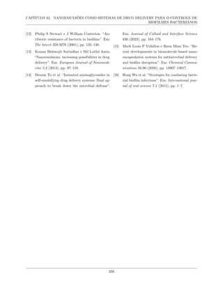 CAPÍTULO 32. NANOEMULSÕES COMO SISTEMAS DE DRUG DELIVERY PARA O CONTROLE DE
BIOFILMES BACTERIANOS
[12] Philip S Stewart e J William Costerton. “An-
tibiotic resistance of bacteria in biofilms”. Em:
The lancet 358.9276 (2001), pp. 135–138.
[13] Kumar Bishwajit Sutradhar e Md Lutful Amin.
“Nanoemulsions: increasing possibilities in drug
delivery”. Em: European Journal of Nanomedi-
cine 5.2 (2013), pp. 97–110.
[14] Dennis To et al. “Iminated aminoglycosides in
self-emulsifying drug delivery systems: Dual ap-
proach to break down the microbial defense”.
Em: Journal of Colloid and Interface Science
630 (2023), pp. 164–178.
[15] Mark Louis P Vidallon e Boon Mian Teo. “Re-
cent developments in biomolecule-based nano-
encapsulation systems for antimicrobial delivery
and biofilm disruption”. Em: Chemical Commu-
nications 56.90 (2020), pp. 13907–13917.
[16] Hong Wu et al. “Strategies for combating bacte-
rial biofilm infections”. Em: International jour-
nal of oral science 7.1 (2015), pp. 1–7.
339
 