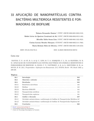 33 APLICAÇÃO DE NANOPARTÍCULAS CONTRA
BACTÉRIAS MULTIDROGA RESISTENTES E FOR-
MADORAS DE BIOFILME
Tainara Fernandes Dantas1
, UFPE2
, ORCID 0000-0001-9623-5135;
Rafael Artur de Queiroz Cavalcanti de Sá, UFPE2
, ORCID 0000-0002-0313-1482;
Hévellin Talita Sousa Lins, UFPE2
, ORCID 0000-0001-5431-9525;
Carina Lucena Mendes Marques, CETENE3
, ORCID 0000-0002-3111-7063;
Maria Betânia Melo de Oliveira, UFPE2
, ORCID 0000-0001-5188-3243.
ISBN: 978-85-5722-791-0 DOI: 10.29327/BIOMAT22.598710
Como citar
DANTAS, T. F.; de SÁ, R. A. de Q. C.; LINS, H. T. S.; MARQUES, C. L. M.; de OLIVEIRA, M. B.
M. APLICAÇÃO DE NANOPARTÍCULAS CONTRA BACTÉRIAS MULTIDROGA RESISTENTES E
FORMADORAS DE BIOFILME. In: ELIAS, C. N.; NATTRODT, A. K. de A.; MONTEIRO, R. H.; de
SOUZA, B. M. (Ed.). Propriedades e Aplicações dos Biomateriais. [S.l.]: EVEN3, Recife - PE, Brasil. 2023. p.
339-349.
Tópicos
33.1 Introdução . . . . . . . . . . . . . . . . . . . . . . . . . . . . . . . . . . . . . . . . . 342
33.2 Materiais e métodos . . . . . . . . . . . . . . . . . . . . . . . . . . . . . . . . . . . 342
33.3 Resultados . . . . . . . . . . . . . . . . . . . . . . . . . . . . . . . . . . . . . . . . . 343
33.3.1 Resistência microbiana . . . . . . . . . . . . . . . . . . . . . . . . . . . . . . . . . . 343
33.3.2 Biofilme . . . . . . . . . . . . . . . . . . . . . . . . . . . . . . . . . . . . . . . . . . . 343
33.3.3 Bactérias ESKAPE . . . . . . . . . . . . . . . . . . . . . . . . . . . . . . . . . . . . . 344
33.3.4 Nanopartículas metálicas . . . . . . . . . . . . . . . . . . . . . . . . . . . . . . . . . 344
33.3.5 Nanopartículas orgânicas . . . . . . . . . . . . . . . . . . . . . . . . . . . . . . . . . 345
33.4 Análise e discussão . . . . . . . . . . . . . . . . . . . . . . . . . . . . . . . . . . . . 347
33.4.1 Atividade antimicrobiana e antiformação de biofilme de Nanopartículas Metálicas 347
33.4.2 Atividade antimicrobiana e antiformação de biofilme de Nanopartículas Orgânicas 348
33.5 Conclusões . . . . . . . . . . . . . . . . . . . . . . . . . . . . . . . . . . . . . . . . . 348
1 Email: tainara.dantas@ufpe.br
2 Universidade Federal de Pernambuco
3 Centro de Tecnologia Estratégicas do Nordeste
 