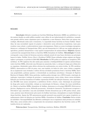 CAPÍTULO 33. APLICAÇÃO DE NANOPARTÍCULAS CONTRA BACTÉRIAS MULTIDROGA
RESISTENTES E FORMADORAS DE BIOFILME
Referências . . . . . . . . . . . . . . . . . . . . . . . . . . . . . . . . . . . . . . . . . . . . . . . . 348
RESUMO
Introdução: Infecções causadas por bactérias Multidroga Resistentes (MDR) aos antibióticos é um
dos maiores desafios na saúde pública mundial, como reflexo do uso indiscriminado de antibióticos, causando
uma pressão seletiva nesses organismos para se adaptarem a esses fármacos. Outro fator que agrava essa
condição, dificultando ainda mais o tratamento, é a capacidade dessas bactérias em formar biofilme. Diante
disso, há uma necessidade urgente de projetar e desenvolver novas alternativas terapêuticas, tanto para
erradicar como reduzir a multirresistência nesses microrganismos. Dentre as novas tecnologias emergentes,
destaca-se a utilização de Nanopartículas (NPs), que são biomateriais de 1-100 nm com ampla aplicação na
agricultura, produtos farmacêuticos e como agentes transportadores de antimicrobianos. Objetivo: Apontar
o potencial das nanopartículas frente as bactérias MDRs formadoras de biofilme. Metodologia: O estudo
corresponde a uma revisão de literatura narrativa realizada através de uma busca eletrônica nos principais
bancos de dados: PubMed, Science Direct e Periódicos CAPES. Foram utilizados artigos originais nas línguas
inglesa e portuguesa, no período de 2018-2022. Resultados: As NPs podem ser orgânicas ou inorgânicas (NPs
metálicas). As NPs orgânicas têm sido usadas para aumentar a biodisponibilidade de agentes antimicrobianos
contra bactérias MDRs, oferecendo uma liberação em nanoescala, lenta e a entrega de drogas para células-alvo
no organismo, diminuindo assim efeitos adversos dos medicamentos em outros tecidos. As NPs metálicas
(MNPs), destacando-se as NPs de prata, ouro, mas também, de óxido de cobre, zinco, titânio e magnésio
são as amplamente mais estudadas e exibem diversas atividades promissoras frente a bactérias MDRs. Entre
suas propriedades, podemos apontar a citotoxicidade na membrana microbiana e formação de Espécies
Reativas de Oxigênio (ROS). Estas partículas, também podem interagir com o DNA levando a inativação da
replicação, transcrição e tradução de proteínas e, consequentemente, morte celular, dentre outras atividades.
Infecções por bactérias formadoras de biofilme representam 65-80% das infecções humanas, esses organismos
são 100-1000 vezes menos susceptíveis a antibióticos devido a fatores, como: diminuição da penetração
da droga pela matriz extracelular, redução na concentração do fármaco, redução das taxas metabólicas,
etc. Dentre as bactérias MDRs, formadoras de biofilme, destacam-se as do grupo ESKAPE (Enterococcus
faecium, Staphyococcus aureus, Klebsiella pneumoniae, Actinobacter baumannii, Pseudomonas aeruginosa e
Enterobacter spp.) associadas a uma alta mortalidade. Estudos demonstram que as NPs podem reduzir, assim
como, penetrar mais eficientemente pela matriz do biofilme bacteriano, desregulando as reações fisiológicas
dessas bactérias. Apesar das NPs apresentarem grande potencial como possível novo agente terapêutico no
melhoramento clínico de infecções por bactérias MDRs e formadoras de biofilme. Conclusão: Outros estudos
de toxicidade e biocompatibilidade das diferentes combinações com os organismos ainda precisam ser avaliados.
Além disso, novos estudos sobre a compreensão dos mecanismos adaptativos das bactérias contra as NPs
também devem ser explorados.
Palavras-chave: Nanopartículas, Multidroga resistência, Biofilme, ESKAPE.
341
 