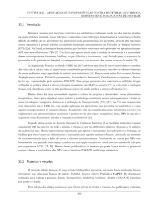 CAPÍTULO 33. APLICAÇÃO DE NANOPARTÍCULAS CONTRA BACTÉRIAS MULTIDROGA
RESISTENTES E FORMADORAS DE BIOFILME
33.1 Introdução
Infecções causadas por bactérias resistentes aos antibióticos continuam sendo um dos maiores desafios
na saúde pública mundial. Essas infecções, conhecidas como Infecções Relacionadas à Assistência à Saúde
(IRAS) são reflexo do uso persistente dos antibióticos pela automedicação dos pacientes, além da alta exposição
desses organismos à pressão seletiva do ambiente hospitalar, principalmente em Unidades de Terapia Intensiva
(UTIs) [20]. No Brasil, as infecções desencadeadas por bactérias resistentes estão presentes em aproximadamente
80% dos casos clínicos em UTIs [3]. Um fator que agrava ainda mais o cenário de resistência é a capacidade
desses microrganismos formarem biofilme, o que dificulta o tratamento, contribuindo para o aumento da
permanência do paciente no hospital, e consequentemente, um aumento dos custos no setor da saúde [26].
A Organização Mundial da Saúde (OMS) em 2017 publicou uma lista de bactérias resistentes classifica-
das como alto e crítico risco, as quais foram consideradas prioritárias na pesquisa, descoberta e desenvolvimento
de novas moléculas, com capacidade de reduzir essa resistência [31]. Dentre essas estão:Enterococcus faecium,
Staphylococcus aureus, Klebsiella pneumoniae, Acinetobacter baumannii, Pseudomonas aeruginosa e Entero-
bacter sp., representadas pelo acrônimo ESKAPE. Esse grupo apresenta alta resistência a múltiplas drogas
utilizadas na prática clínica e são as principais causadoras das IRAS no mundo [17]. A resistência a múltiplas
drogas está classificada entre os três problemas graves de saúde pública a serem enfrentados [31].
Diante disso, há uma necessidade urgente e crítica de projetar e desenvolver novas alternativas
terapêuticas, tanto para erradicar como reduzir a multidroga resistência nesses microrganismos. Dentre as
novas tecnologias emergentes, destaca-se a utilização de Nanopartículas (NPs) [17]. As NPs são biomateriais
com dimensões entre 1-100 nm com ampla aplicação na agricultura, nos produtos farmacêuticos e como
agentes transportadores de antimicrobianos. Atualmente, elas são consideradas como substitutos viáveis e/ou
suplementos aos antimicrobianos existentes e podem ser de dois tipos: inorgânicas, como NPs de metais, e
orgânicas, como lipossomos, micelas e compostos poliméricos [14].
Segundo dados atuais da Agência Nacional de Vigilância Sanitária [2] as bactérias resistentes causam
anualmente 700 mil mortes em todo o mundo, e estima-se que em 2050 esses números cheguem a 10 milhões
de mortes por ano. Outra característica importante que agrava o tratamento das infecções é a formação de
biofilme por essas bactérias, dificultando o tratamento por agentes antimicrobianos. Associado ao aumento
da multirresistência está a falta de novos e eficazes antimicrobianos. Atualmente as buscas por NPs com
biomateriais tem ganhado mais espaço e podem ser uma opção terapêutica viável para tratamento de infecções
por organismos MDR [17, 19]. Diante dessa problemática, a presente proposta busca avaliar o potencial
antimicrobiano e antibiofilme das NPs contra bactérias ESKAPE multidroga resistentes.
33.2 Materiais e métodos
O presente estudo trata-se de uma revisão bibliográfica narrativa, nos quais foram realizadas buscas
eletrônicas nos principais bancos de dados: PubMed, Science Direct, Periódicos CAPES. Os descritores
utilizados para realizar a pesquisa, foram: Nanoparticles, Multidrug resistance, Biofilm e ESKAPE separadas
por ponto e vírgula.
Para seleção dos artigos realizou-se uma leitura prévia de títulos e resumos das publicações realizadas
342
 