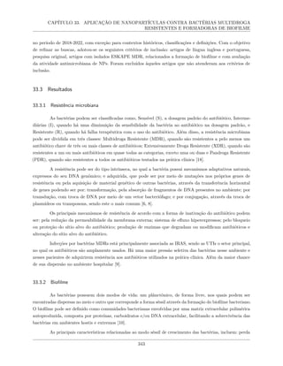 CAPÍTULO 33. APLICAÇÃO DE NANOPARTÍCULAS CONTRA BACTÉRIAS MULTIDROGA
RESISTENTES E FORMADORAS DE BIOFILME
no período de 2018-2022, com exceção para contextos históricos, classificações e definições. Com o objetivo
de refinar as buscas, adotou-se os seguintes critérios de inclusão: artigos de língua inglesa e portuguesa,
pesquisa original, artigos com isolados ESKAPE MDR, relacionados a formação de biofilme e com avaliação
da atividade antimicrobiana de NPs. Foram excluídos àqueles artigos que não atenderam aos critérios de
inclusão.
33.3 Resultados
33.3.1 Resistência microbiana
As bactérias podem ser classificadas como, Sensível (S), a dosagem padrão do antibiótico, Interme-
diárias (I), quando há uma diminuição da sensibilidade da bactéria ao antibiótico na dosagem padrão, e
Resistente (R), quando há falha terapêutica com o uso do antibiótico. Além disso, a resistência microbiana
pode ser dividida em três classes: Multidroga Resistente (MDR), quando são resistentes a pelo menos um
antibiótico chave de três ou mais classes de antibióticos; Extensivamente Droga Resistente (XDR), quando são
resistentes a um ou mais antibióticos em quase todas as categorias, exceto uma ou duas e Pandroga Resistente
(PDR), quando são resistentes a todos os antibióticos testados na prática clínica [18].
A resistência pode ser do tipo intrínseca, no qual a bactéria possui mecanismos adaptativos naturais,
expressos do seu DNA genômico; e adquirida, que pode ser por meio de mutações nos próprios genes de
resistência ou pela aquisição de material genético de outras bactérias, através da transferência horizontal
de genes podendo ser por: transformação, pela absorção de fragmentos de DNA presentes no ambiente; por
transdução, com troca de DNA por meio de um vetor bacteriófago; e por conjugação, através da troca de
plasmídeos ou transposons, sendo este o mais comum [6, 8].
Os principais mecanismos de resistência de acordo com a forma de inativação do antibiótico podem
ser: pela redução da permeabilidade da membrana externa; sistema de efluxo hiperexpressos; pelo bloqueio
ou proteção do sítio alvo do antibiótico; produção de enzimas que degradam ou modificam antibióticos e
alteração do sítio alvo do antibiótico.
Infecções por bactérias MDRs está principalmente associada as IRAS, sendo as UTIs o setor principal,
no qual os antibióticos são amplamente usados. Há uma maior pressão seletiva das bactérias nesse ambiente e
nesses pacientes de adquirirem resistência aos antibióticos utilizados na prática clínica. Além da maior chance
de sua dispersão no ambiente hospitalar [9].
33.3.2 Biofilme
As bactérias possuem dois modos de vida: um plânctônico, de forma livre, nos quais podem ser
encontradas dispersas no meio e outro que corresponde a forma séssil através da formação do biofilme bacteriano.
O biofilme pode ser definido como comunidades bacterianas envolvidas por uma matriz extracelular polimérica
autoproduzida, composta por proteínas, carboidratos e/ou DNA extracelular, facilitando a sobrevivência das
bactérias em ambientes hostis e extremos [10].
As principais características relacionadas ao modo séssil de crescimento das bactérias, incluem: perda
343
 