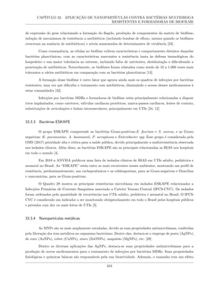 CAPÍTULO 33. APLICAÇÃO DE NANOPARTÍCULAS CONTRA BACTÉRIAS MULTIDROGA
RESISTENTES E FORMADORAS DE BIOFILME
de expressão do gene relacionado a formação do flagelo, produção de componentes da matriz de biofilme,
indução de mecanismos de resistência a antibióticos (incluindo bombas de efluxo, mesmo quando os biofilmes
cresceram na ausência de antibióticos) e níveis aumentados de determinantes de virulência [23].
Como consequência, as células no biofilme exibem características e comportamento distintos daquelas
bactérias planctônicas, com as características marcantes a resistência inata às defesas imunológicas do
hospedeiro e sua maior tolerância ao estresse, incluindo falta de nutrientes, desidratação e dificultando a
penetração de antibióticos. Notavelmente, os biofilmes foram relatados como sendo de 10 a 1.000 vezes mais
tolerantes a vários antibióticos em comparação com as bactérias planctônicas [13].
A formação desse biofilme é outro fator que agrava ainda mais os quadros de infecções por bactérias
resistentes, uma vez que dificulta o tratamento com antibióticos, diminuindo o acesso desses medicamentos à
estas comunidades [32].
Infecções por bactérias MDRs e formadoras de biofilme estão principalmente relacionadas a disposi-
tivos implantados, como cateteres, válvulas cardíacas protéticas, marca-passos cardíacos, lentes de contato,
substituições de articulações e linhas intravasculares, principalmente em UTIs [24, 12]
33.3.3 Bactérias ESKAPE
O grupo ESKAPE compreende as bactérias Gram-positivas:E. faecium e S. aureus, e as Gram-
negativas: K. pneumoniae, A. baumannii, P. aeruginosa e Enterobacter spp. Esse grupo é considerado pela
OMS (2017) prioridade alta e crítica para a saúde pública, devido principalmente a multirresistência observada
nos isolados clínicos. Além disso, as bactérias ESKAPE são as principais relacionadas as IRAS nos hospitais
em todo o mundo [4].
Em 2018 a ANVISA publicou uma lista de isolados clínicos de IRAS em UTIs adulto, pediátrica e
neonatal no Brasil. As “ESKAPE” estão entre as mais recorrentes nesses ambientes, mostrando um perfil de
resistência, predominantemente, aos carbapenêmicos e as cefalosporinas, para as Gram-negativas e Oxacilina
e vancomicina, para as Gram-positivas.
O Quadro 28 mostra as principais resistências microbiana em isolados ESKAPE relacionados a
Infecções Primárias de Corrente Sanguínea associado a Cateter Venoso Central (IPCS-CVC). Os isolados
foram ordenados pela quantidade de recorrências nas UTIs adulto, pediátrica e neonatal no Brasil. O IPCS-
CVC é considerado um indicador a ser monitorado obrigatoriamente em todo o Brasil pelos hospitais públicos
e privados com dez ou mais leitos de UTIs [3].
33.3.4 Nanopartículas metálicas
As MNPs são as mais amplamente estudadas, devido as suas propriedades antimicrobianas, conferidas
pela liberação dos íons metálicos no organismo bacteriano. Dentre elas, destaca-se o emprego de prata (AgNPs),
de ouro (AuNPs), cobre (CuNPs), zinco (ZnONPs), magnésio (MgNPs), etc. [29].
Dentre as diversas aplicações das AgNPs, destaca-se suas propriedades antimicrobianas para a
produção de novos medicamentos para o tratamento de infecções por bactérias MDRs. Suas propriedades
fisiológicas e químicas básicas são responsáveis pela sua bioatividade. Ademais, o tamanho tem um efeito
344
 