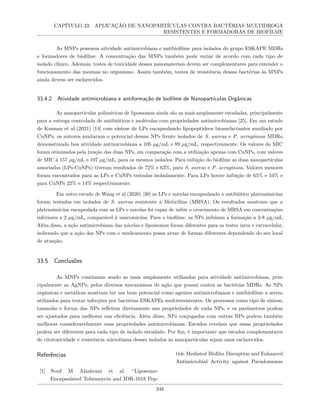CAPÍTULO 33. APLICAÇÃO DE NANOPARTÍCULAS CONTRA BACTÉRIAS MULTIDROGA
RESISTENTES E FORMADORAS DE BIOFILME
As MNPs possuem atividade antimicrobiana e antibiofilme para isolados do grupo ESKAPE MDRs
e formadores de biofilme. A concentração das MNPs também pode variar de acordo com cada tipo de
isolado clínico. Ademais, testes de toxicidade desses nanomateriais devem ser complementares para entender o
funcionamento das mesmas no organismo. Assim também, testes de resistência dessas bactérias às MNPs
ainda devem ser esclarecidos.
33.4.2 Atividade antimicrobiana e antiformação de biofilme de Nanopartículas Orgânicas
As nanopartículas poliméricas de lipossomas ainda são as mais amplamente estudadas, principalmente
para a entrega controlada de antibióticos e moléculas com propriedades antimicrobianas [25]. Em um estudo
de Kannan et al.(2021) [14] com síntese de LPs encapsulando lipopeptídeos biosurfactantes auxiliado por
CuNPs, os autores avaliaram o potencial dessas NPs frente isolados de S. aureus e P. aeruginosa MDRs,
demonstrando boa atividade antimicrobiana a 105 µg/mL e 89 µg/mL, respectivamente. Os valores do MIC
foram otimizados pela junção das duas NPs, em comparação com a utilização apenas com CuNPs, com valores
de MIC à 157 µg/mL e 197 µg/mL, para os mesmos isolados. Para inibição do biofilme as duas nanopartículas
associadas (LPs-CuNPs) tiveram resultados de 72% e 63%, para S. aureus e P. aeruginosa. Valores menores
foram encontrados para as LPs e CuNPs testadas isoladamente. Para LPs houve inibição de 65% e 54% e
para CuNPs 22% e 14% respectivamente.
Em outro estudo de Wang et al.(2020) [30] as LPs e micelas encapsulando o antibiótico platensimicina
foram testadas em isolados de S. aureus resistente a Meticilina (MRSA). Os resultados mostram que a
platensimicina encapsulada com as LPs e micelas foi capaz de inibir o crescimento de MRSA em concentrações
inferiores a 2 µg/mL, comparável à vancomicina. Para o biofilme, as NPs inibiram a formação a 2-8 µg/mL.
Além disso, a ação antimicrobiana das micelas e lipossomos foram diferentes para os testes intra e extracelular,
indicando que a ação das NPs com o medicamento possa atuar de formas diferentes dependendo do seu local
de atuação.
33.5 Conclusões
As MNPs continuam sendo as mais amplamente utilizadas para atividade antimicrobiana, prin-
cipalmente as AgNPs, pelos diversos mecanismos de ação que possui contra as bactérias MDRs. As NPs
orgânicas e metálicas mostram ter um bom potencial como agentes antimicrobianos e antibiofilme a serem
utilizados para tratar infecções por bactérias ESKAPEs multirresistentes. Os processos como tipo de síntese,
tamanho e forma das NPs refletem diretamente nas propriedades de cada NPs, e os parâmetros podem
ser ajustados para melhorar sua eficiência. Além disso, NPs conjugadas com outras NPs podem também
melhorar consideravelmente suas propriedades antimicrobianas. Estudos revelam que essas propriedades
podem ser diferentes para cada tipo de isolado estudado. Por fim, é importante que estudos complementares
de citotoxicidade e resistência microbiana desses isolados às nanopartículas sejam mais esclarecidos.
Referências
[1] Nouf M Alzahrani et al. “Liposome-
Encapsulated Tobramycin and IDR-1018 Pep-
tide Mediated Biofilm Disruption and Enhanced
Antimicrobial Activity against Pseudomonas
348
 