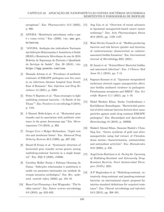 CAPÍTULO 33. APLICAÇÃO DE NANOPARTÍCULAS CONTRA BACTÉRIAS MULTIDROGA
RESISTENTES E FORMADORAS DE BIOFILME
aeruginosa”. Em: Pharmaceutics 14.5 (2022),
p. 960.
[2] ANVISA. “Resistência microbiana: saiba o que
é e como evitar.” Em: (2020). url: www.gov.
br/anvisa.
[3] “ANVISA. Avaliação dos indicadores Nacionais
das Infecções Relacionadas à Assistência à Saúde
(IRAS) e Resistencia Microbiana do ano de 2018.
Boletim de Segurança do Paciente e Qualidade
de Serviços de Saúde”. Em: 20 (2018). url:
https://app.powerbi.com/view.
[4] Manuela Arbune et al. “Prevalence of antibiotic
resistance of ESKAPE pathogens over five years
in an infectious diseases hospital from South-
East of Romania”. Em: Infection and Drug Re-
sistance 14 (2021), p. 2369.
[5] Pedro V Baptista et al. “Nano-strategies to fight
multidrug resistant bacteria—“A Battle of the
Titans””. Em: Frontiers in microbiology 9 (2018),
p. 1441.
[6] J Manuel Bello-López et al. “Horizontal gene
transfer and its association with antibiotic resis-
tance in the genus Aeromonas spp.” Em: Micro-
organisms 7.9 (2019), p. 363.
[7] Gregor Cevc e Holger Richardsen. “Lipid vesi-
cles and membrane fusion”. Em: Advanced Drug
Delivery Reviews 38.3 (1999), pp. 207–232.
[8] Daniel R Evans et al. “Systematic detection of
horizontal gene transfer across genera among
multidrug-resistant bacteria in a single hospi-
tal”. Em: Elife 9 (2020), e53886.
[9] Carolina Huller Farias e Fabiana Oenning da
Gama. “Infecções relacionadas à assistência à
saúde em pacientes internados em unidade de
terapia intensiva cardiológica”. Em: Rev. epide-
miol. controle infecç (2020), pp. 104–10.
[10] Hans-Curt Flemming e Jost Wingender. “The bi-
ofilm matrix”. Em: Nature reviews microbiology
8.9 (2010), pp. 623–633.
[11] Ang Gao et al. “Overview of recent advances
in liposomal nanoparticle-based cancer immu-
notherapy”. Em: Acta Pharmacologica Sinica
40.9 (2019), pp. 1129–1137.
[12] Wani Devita Gunardi et al. “Biofilm-producing
bacteria and risk factors (gender and duration
of catheterization) characterized as catheter-
associated biofilm formation”. Em: International
Journal of Microbiology 2021 (2021).
[13] M Jamal et al. “ScienceDirect Bacterial biofilm
and associated infections”. Em: J Chinese Med
Assoc 81.1 (2018), pp. 7–11.
[14] Suganya Kannan et al. “Liposome encapsulated
surfactant abetted copper nanoparticles allevi-
ates biofilm mediated virulence in pathogenic
Pseudomonas aeruginosa and MRSA”. Em: Sci-
entific Reports 11.1 (2021), pp. 1–19.
[15] Mohd Hashim Khan, Sneha Unnikrishnan e
Karthikeyan Ramalingam. “Bactericidal poten-
tial of silver-tolerant bacteria derived silver nano-
particles against multi drug resistant ESKAPE
pathogens”. Em: Biocatalysis and Agricultural
Biotechnology 18 (2019), p. 100939.
[16] Shakeel Ahmad Khan, Sammia Shahid e Chun-
Sing Lee. “Green synthesis of gold and silver
nanoparticles using leaf extract of Cleroden-
drum inerme; characterization, antimicrobial,
and antioxidant activities”. Em: Biomolecules
10.6 (2020), p. 835.
[17] Angel León-Buitimea et al. Facing the Upcoming
of Multidrug-Resistant and Extensively Drug-
Resistant Bacteria: Novel Antimicrobial Thera-
pies (NATs). 2021.
[18] A-P Magiorakos et al. “Multidrug-resistant, ex-
tensively drug-resistant and pandrug-resistant
bacteria: an international expert proposal for
interim standard definitions for acquired resis-
tance”. Em: Clinical microbiology and infection
18.3 (2012), pp. 268–281.
349
 