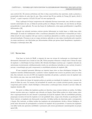 CAPÍTULO 1. FATORES QUE INFLUENCIAM NA ESTABILIDADE PRIMÁRIA DOS IMPLANTES
OSSEOINTEGRÁVEIS
osso cortical [51]. Os autores atribuíram este fato à duas características dos materiais, sendo a primeira a
propriedade elástica de cada tipo de osso. Osso cortical tipo II tem módulo de Young (E) igual a 9x10 3
N/mm2
, o qual é superior a 0,7x10 3 N/mm2
do osso esponjoso [6].
Com a aplicação de forças compressivas são originadas fraturas transversais, mas, devido ao compor-
tamento anisotrópico do osso, as linhas de pressão podem ser oblíquas. Sob tensão, um osso fratura na direção
perpendicular à carga aplicada. No caso das forças de cisalhamento, estas agem paralelamente à superfície,
deformando-o [20].
Quando um estímulo mecânico externo produz deformação no tecido ósseo, a célula óssea sofre
deformação. A tensão de cisalhamento sobre a membrana plasmática dos osteócitos é transmitida por toda a
célula através de uma complexa rede que conecta a membrana plasmática ao núcleo, num processo chamado
mecanotransdução. Presume-se que as cargas mecânicas aplicadas ao osso sejam transduzidas pelo esqueleto
via sinais mecânicos e são detectadas por determinadas células que geram sinais bioquímicos, regulando a
formação e reabsorção óssea [36].
1.4.3 Necrose óssea
Com base na teoria de Wolff, a resposta do osso em termos de reabsorção ou cicatrização está
diretamente relacionado com a tensão no osso [36]. Várias pesquisas relataram a relação entre a forma do corpo
do implante e a distribuição da força estática [28]. Estudos histológicos mostram que o implante colocado em
osteotomias excessivamente subdimensionadas resulta em microfissuras induzidas no osso cortical, levando à
necrose e remodelação que pode comprometer a estabilidade primária do implante [36].
O osso marginal apresenta diferença na resposta óssea entre as duas abordagens cirúrgicas. Em
implantes inseridos subdimensionados, o primeiro contato implante-osso ocorreu na primeira rosca ou acima
dela. Em contraste, em cerca de 50% dos implantes inseridos sob pressão, a primeira rosca do implante não
fica coberta com osso, mas com tecido fibroso [27].
Altos valores do torque de inserção podem ser gerados na instalação do implante com o aumento da
altura do filete da rosca. No entanto, há necessidade de cautela com a tensão excessiva gerada, porque esta
compressão pode exceder o limite fisiológico e desencadear a reabsorção óssea, levando à necrose e falha do
implante dentário [29].
Em geral, as falhas dos implantes podem ser descritas como eventos iniciais ou tardios. As falhas
iniciais ocorrem antes que o implante seja colocado em função. Estas falhas podem ter várias causas, entre
elas o superaquecimento do osso durante a preparação do local do implante, falta de estabilidade primária,
preparação excessiva do local do implante ou à má qualidade óssea, cargas orais elevadas ou parafunções [15].
Neste contexto, os implantes são clinicamente removidos. As falhas tardias são observadas após o carregamento
e função. Em contraste, as falhas tardias dos implantes são principalmente devido a fatores biológicos. A
perda óssea decorrente de perimplantite ou fratura do implante são as prevalentes. A maioria dos implantes
com falha tardia não apresenta mobilidade e permanece pelo menos parcialmente osseointegrados na porção
apical [49].
35
 