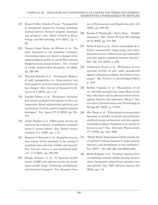 CAPÍTULO 33. APLICAÇÃO DE NANOPARTÍCULAS CONTRA BACTÉRIAS MULTIDROGA
RESISTENTES E FORMADORAS DE BIOFILME
[19] Ifeanyi E Mba e Emeka I Nweze. “Nanoparticles
as therapeutic options for treating multidrug-
resistant bacteria: Research progress, challenges,
and prospects”. Em: World Journal of Micro-
biology and Biotechnology 37.6 (2021), pp. 1–
30.
[20] Tamara Lopes Rocha de Oliveira et al. “Ge-
netic mutations in the quinolone resistance-
determining region are related to changes in the
epidemiological profile of methicillin-resistant
Staphylococcus aureus isolates”. Em: Journal
of Global Antimicrobial Resistance 19 (2019),
pp. 236–240.
[21] Wojciech Pajerski et al. “Attachment efficiency
of gold nanoparticles by Gram-positive and
Gram-negative bacterial strains governed by sur-
face charges”. Em: Journal of Nanoparticle Re-
search 21.8 (2019), pp. 1–12.
[22] Supakit Paosen et al. “Eucalyptus citriodora
leaf extract-mediated biosynthesis of silver na-
noparticles: Broad antimicrobial spectrum and
mechanisms of action against hospital-acquired
pathogens”. Em: Apmis 127.12 (2019), pp. 764–
778.
[23] Andrei Papkou et al. “Efflux pump activity po-
tentiates the evolution of antibiotic resistance
across S. aureus isolates”. Em: Nature commu-
nications 11.1 (2020), pp. 1–15.
[24] Benjamin F Ricciardi et al. “Staphylococcus au-
reus evasion of host immunity in the setting of
prosthetic joint infection: biofilm and beyond”.
Em: Current reviews in musculoskeletal medi-
cine 11.3 (2018), pp. 389–400.
[25] Bilquis Romana et al. “A liposome-micelle-
hybrid (LMH) oral delivery system for poorly
water-soluble drugs: Enhancing solubilisation
and intestinal transport”. Em: European Jour-
nal of Pharmaceutics and Biopharmaceutics 154
(2020), pp. 338–347.
[26] Kendra P Rumbaugh e Karin Sauer. “Biofilm
dispersion”. Em: Nature Reviews Microbiology
18.10 (2020), pp. 571–586.
[27] Salem S Salem et al. “Green biosynthesis of se-
lenium nanoparticles using orange peel waste:
Characterization, antibacterial and antibiofilm
activities against multidrug-resistant bacteria”.
Em: Life 12.6 (2022), p. 893.
[28] Vishvanath Tiwari et al. “Mechanism of anti-
bacterial activity of zinc oxide nanoparticle
against carbapenem-resistant Acinetobacter bau-
mannii”. Em: Frontiers in microbiology 9 (2018),
p. 1218.
[29] Saritha Valsalam et al. “Biosynthesis of sil-
ver and gold nanoparticles using Musa acumi-
nata colla flower and its pharmaceutical activity
against bacteria and anticancer efficacy”. Em:
Journal of Photochemistry and Photobiology B:
Biology 201 (2019), p. 111670.
[30] Zhe Wang et al. “Platensimycin-encapsulated
liposomes or micelles as biosafe nanoantibiotics
exhibited strong antibacterial activities against
methicillin-resistant Staphylococcus aureus in-
fection in mice”. Em: Molecular Pharmaceutics
17.7 (2020), pp. 2451–2462.
[31] “World Health Organization Global priority list
of antibiotic-resistant bacteria to guide research,
discovery, and development of new antibiotics.”
Em: (2017). url: www.who.int/medicines.
[32] Habib Zeighami et al. “Virulence characteristics
of multidrug resistant biofilm forming Acineto-
bacter baumannii isolated from intensive care
unit patients”. Em: BMC infectious diseases 19.1
(2019), pp. 1–9.
350
 