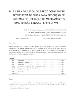 34 A CINZA DA CASCA DO ARROZ COMO FONTE
ALTERNATIVA DE SÍLICA PARA PRODUÇÃO DE
SISTEMAS DE LIBERAÇÃO DE MEDICAMENTOS
– UMA REVISÃO E NOVAS PERSPECTIVAS
Paulo V. B. Bonjour Nascimento.1
, UERJ2
, ORCID 0000-0002-0611-010X;
Ana Maria Furtado de Sousa, UERJ2
, ORCID 0000-0002-4161-3482;
Cristina Russi Guimarães Furtado, UERJ2
, ORCID 0000-0003-4421-2630
ISBN: 978-85-5722-791-0 DOI: 10.29327/BIOMAT22.595237
Como citar
NASCIMENTO, P. V. B.; de SOUSÁ, A. M. F.; FURTADO, C. R. G. A CINZA DA CASCA DO ARROZ
COMO FONTE ALTERNATIVA DE SÍLICA PARA PRODUÇÃO DE SISTEMAS DE LIBERAÇÃO DE
MEDICAMENTOS – UMA REVISÃO E NOVAS PERSPECTIVAS. In: ELIAS, C. N.; NATTRODT, A.
K. de A.; MONTEIRO, R. H.; de SOUZA, B. M. (Ed.). Propriedades e Aplicações dos Biomateriais. [S.l.]:
EVEN3, Recife - PE, Brasil. 2023. p. 359-349.
Tópicos
34.1 Introdução . . . . . . . . . . . . . . . . . . . . . . . . . . . . . . . . . . . . . . . . . 353
34.2 Materiais e métodos . . . . . . . . . . . . . . . . . . . . . . . . . . . . . . . . . . . 354
34.3 Resultados . . . . . . . . . . . . . . . . . . . . . . . . . . . . . . . . . . . . . . . . . 355
34.3.1 Processos de extração da sílica e preparo do aerogel . . . . . . . . . . . . . . . . . 355
34.3.2 Carregamento e liberação de medicamentos . . . . . . . . . . . . . . . . . . . . . . 357
34.4 Análise e discussão . . . . . . . . . . . . . . . . . . . . . . . . . . . . . . . . . . . . 358
34.5 Conclusões . . . . . . . . . . . . . . . . . . . . . . . . . . . . . . . . . . . . . . . . . 358
Referências . . . . . . . . . . . . . . . . . . . . . . . . . . . . . . . . . . . . . . . . . . . . . . . . 359
Resumo
A cinza da casca do arroz (CCA) é um resíduo gerado a partir da queima da casca, obtida após o
beneficiamento do arroz, para geração de energia, podendo conter cerca de 80 – 98% p/p sílica amorfa em
1 Email: bonjour.engqui@gmail.com
2 Universidade do Estado do Rio de Janeiro
 