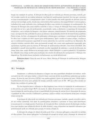 CAPÍTULO 34. A CINZA DA CASCA DO ARROZ COMO FONTE ALTERNATIVA DE SÍLICA PARA
PRODUÇÃO DE SISTEMAS DE LIBERAÇÃO DE MEDICAMENTOS – UMA REVISÃO E NOVAS
PERSPECTIVAS
função das condições de queima. A obtenção de sílica pode ser realizada por diversos processos, contudo, por
ser extraída a partir de um resíduo industrial, com fonte de matéria-prima renovável, faz com que o processo
se torne economicamente e ecologicamente viável. A sílica amorfa vem sendo aplicada em diversas áreas da
ciência e da tecnologia, porém, devido suas características físico-químicas, biocompatibilidade e inércia química,
trabalhos vêm sendo realizados com a utilização da sílica como veículos de transporte de medicamentos. Os
sistemas de liberação têm como objetivo controlar a taxa e o tempo de liberação bem como a localização
de onde deve-se ter a ação do medicamento, aumentando, assim, a eficiência e a segurança do tratamento
terapêutico, com a redução da dosagem e dos efeitos colaterais, respectivamente. Os sistemas são preparados
com o carregamento das moléculas bio-ativas no sistema e são analisados através de diversas técnicas analíticas.
Nesta revisão, foi feito o levantamento de publicações voltadas para a produção e caracterização de partículas
de sílica com o objetivo de obter suporte para medicamentos. Após a análise de quinze artigos, concluiu-se
que os medicamentos possuem capacidade de serem adsorvidos em materiais amorfos ou em dispersões. As
soluções coloidais contendo sílica, mais precisamente aerogel, são o meio mais amplamente empregado, pois
apresentam requisitos para um sistema de liberação de medicamentos eficiente, como baixa densidade, alta
porosidade e grande área específica, resultando em alta capacidade de adsorção e controle de liberação da
droga, bem como, maior eficiência na interação entre o fluido biológico e a matriz polimérica. O ibuprofeno
foi utilizado como droga modelo para realização dos estudos de eficiência do carregamento e liberação dos
dispositivos. Os estudos foram realizados exclusivamente em escala laboratorial.
Palavras-chave: Cinza da casca de arroz, Sílica, Sistema de liberação de medicamentos, Soluções
coloidais, Aerogel.
34.1 Introdução
Anualmente, a indústria de alimentos se depara com uma quantidade abundante de resíduos, sendo
necessário um alto custo para realizar o descarte desses materiais devido aos problemas ambientais que podem
causar. A cinza da casca do arroz (CCA) é um resíduo gerado a partir da queima da casca, obtida após o
beneficiamento do arroz, para geração de energia, podendo conter cerca de 80 – 98% p/p sílica amorfa em
função das condições de queima [12].
Um dos requisitos para a utilização de sílica biogênica como veículo de transporte de medicamentos é
a alta pureza, que pode atingir 99.7% em massa [1]. Antes do processo de extração, faz-se necessário uma
caracterização da matéria-prima já que a possibilidade da presença de metais leva à diminuição da pureza
e qualidade da sílica extraída. Confirmada a presença, pode-se realizar um tratamento ácido para remoção
desses metais [2].
A produção de sílica pode ser realizada por diversos processos, contudo, quando extraída a partir
de um resíduo industrial, com fonte de matéria-prima renovável, o processo se torna mais interessante
economicamente e ecologicamente. O processo de extração da sílica, realizado através da lixiviação alcalina,
tem como produto uma solução de silicato de sódio alcalina e como subproduto um material carbonáceo que
posteriormente pode ser utilizado para geração de carvão ativado [7].
A obtenção da solução de silicato de sódio pode levar a diversas aplicações a depender do módulo
de sílica gerado. Uma dessas aplicações é na formação de aerogel ou sol-gel, para a formação de sistemas de
353
 