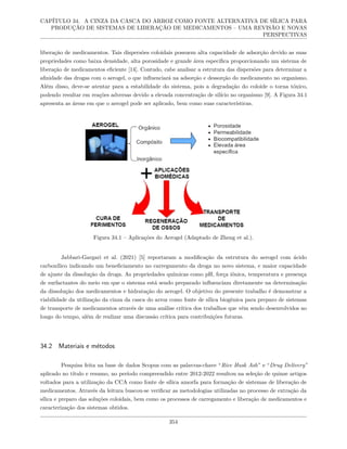 CAPÍTULO 34. A CINZA DA CASCA DO ARROZ COMO FONTE ALTERNATIVA DE SÍLICA PARA
PRODUÇÃO DE SISTEMAS DE LIBERAÇÃO DE MEDICAMENTOS – UMA REVISÃO E NOVAS
PERSPECTIVAS
liberação de medicamentos. Tais dispersões coloidais possuem alta capacidade de adsorção devido as suas
propriedades como baixa densidade, alta porosidade e grande área específica proporcionando um sistema de
liberação de medicamentos eficiente [14]. Contudo, cabe analisar a estrutura das dispersões para determinar a
afinidade das drogas com o aerogel, o que influenciará na adsorção e dessorção do medicamento no organismo.
Além disso, deve-se atentar para a estabilidade do sistema, pois a degradação do coloide o torna tóxico,
podendo resultar em reações adversas devido a elevada concentração de silício no organismo [9]. A Figura 34.1
apresenta as áreas em que o aerogel pode ser aplicado, bem como suas características.
Figura 34.1 – Aplicações do Aerogel (Adaptado de Zheng et al.).
Jabbari-Gargari et al. (2021) [5] reportaram a modificação da estrutura do aerogel com ácido
carboxílico indicando um beneficiamento no carregamento da droga no novo sistema, e maior capacidade
de ajuste da dissolução da droga. As propriedades químicas como pH, força iônica, temperatura e presença
de surfactantes do meio em que o sistema está sendo preparado influenciam diretamente na determinação
da dissolução dos medicamentos e hidratação do aerogel. O objetivo do presente trabalho é demonstrar a
viabilidade da utilização da cinza da casca do arroz como fonte de sílica biogênica para preparo de sistemas
de transporte de medicamentos através de uma análise crítica dos trabalhos que vêm sendo desenvolvidos ao
longo do tempo, além de realizar uma discussão crítica para contribuições futuras.
34.2 Materiais e métodos
Pesquisa feita na base de dados Scopus com as palavras-chave “Rice Husk Ash” e “Drug Delivery”
aplicado no título e resumo, no período compreendido entre 2012-2022 resultou na seleção de quinze artigos
voltados para a utilização da CCA como fonte de sílica amorfa para formação de sistemas de liberação de
medicamentos. Através da leitura buscou-se verificar as metodologias utilizadas no processo de extração da
sílica e preparo das soluções coloidais, bem como os processos de carregamento e liberação de medicamentos e
caracterização dos sistemas obtidos.
354
 
