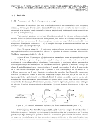 CAPÍTULO 34. A CINZA DA CASCA DO ARROZ COMO FONTE ALTERNATIVA DE SÍLICA PARA
PRODUÇÃO DE SISTEMAS DE LIBERAÇÃO DE MEDICAMENTOS – UMA REVISÃO E NOVAS
PERSPECTIVAS
34.3 Resultados
34.3.1 Processos de extração da sílica e preparo do aerogel
O processo de extração da sílica pode ser realizado através do tratamento térmico e do tratamento
químico. A desvantagem de se realizar o tratamento térmico recai sobre os custos do processo devido à
necessidade de se empregar grande quantidade de energia por um período prolongado de tempo e da obtenção
de sílica de baixa qualidade [7].
Via tratamento químico, o processo mais difundido na atualidade é a lixiviação alcalina, resultando
em uma solução de silicato de sódio alcalina. Neste processo, uma solução de hidróxido de sódio (NaOH) é
adicionada à cinza em um sistema de refluxo com agitação constante por um período de no mínimo 1h e com
temperatura de reação em torno de 100 °C [7]. Já o preparo do aerogel, é comumente realizado através do
método sol-gel a baixas temperaturas [8].
Patel, Shettigar e Misra (2017) [7] reportaram uma metodologia partindo de um pré-tratamento
utilizando diversos ácidos com concentrações variadas. Já o processo de extração alcalina foi realizado com
NaOH com concentrações de 2,0; 2,5 e 3,0 N.
Rajanna, Kumar, Vinjamur (2015) [10] utilizaram as metodologias usuais para produção da solução
de silicato. Todavia, no processo de preparo do aerogel de micropartículas de sílica utilizaram a técnica
combinada de preparo do sol-gel com emulsificação. Primeiramente, foi gerada uma solução contendo óleo
mineral (querosene) e uma mistura com dois surfactantes comerciais, Span™80 e Tween®80. A solução de
silicato de sódio foi adicionada gota a gota sob agitação. A segunda etapa consistiu da adição de uma solução
de HCl 1N até que fosse atingido o pH de 7,0. O processo foi mantido sob agitação por um período de 1h
e deixado em repouso por 1h para a formação e decantação das partículas. O gel formado foi tratado com
diferentes concentrações e período de tempo com uma solução de etanol/água para remoção das moléculas de
água das partículas e posteriormente seco utilizando dióxido de carbono supercrítico para que os poros não
colapsassem e a rede cristalina não fosse conturbada, permitindo, assim, a conservação da estrutura original
das partículas de sílica no gel. Posteriormente, a mesma técnica foi reproduzida, contudo, com a utilização
de hidróxido de amônio na segunda etapa. A Figura 34.2 representa as etapas do processo de formação do
aerogel.
Figura 34.2 – Preparo do aerogel com micropartículas de sílica (Adaptado de Rajanna et al.).
Suttiruengwong, Pivsa-Art e Chareonpanich (2018) [13] realizaram o preparo de sílica hidrofílica e
hidrofóbica, utilizando o glicerol em excesso como agente extrator da sílica, que foi misturado a 200°C por um
período de 2h. Após a remoção do glicerol, foi realizada a hidrólise com água deionizada em diversos períodos
de tempo com posterior lavagem com água destilada e secagem. A modificação da sílica para obtenção de sua
355
 