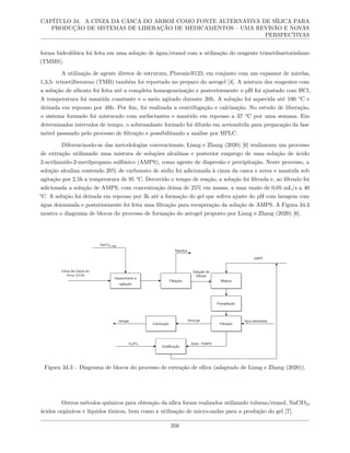CAPÍTULO 34. A CINZA DA CASCA DO ARROZ COMO FONTE ALTERNATIVA DE SÍLICA PARA
PRODUÇÃO DE SISTEMAS DE LIBERAÇÃO DE MEDICAMENTOS – UMA REVISÃO E NOVAS
PERSPECTIVAS
forma hidrofóbica foi feita em uma solução de água/etanol com a utilização do reagente trimetilmetoxisilano
(TMMS).
A utilização de agente diretor de estrutura, Pluronic®123, em conjunto com um expansor de micelas,
1,3,5- trimetilbenzeno (TMB) também foi reportado no preparo do aerogel [4]. A mistura dos reagentes com
a solução de silicato foi feita até a completa homogeneização e posteriormente o pH foi ajustado com HCl.
A temperatura foi mantida constante e o meio agitado durante 20h. A solução foi aquecida até 100 °C e
deixada em repouso por 48h. Por fim, foi realizada a centrifugação e calcinação. No estudo de liberação,
o sistema formado foi misturado com surfactantes e mantido em repouso a 37 °C por uma semana. Em
determinados intervalos de tempo, o sobrenadante formado foi diluído em acetonitrila para preparação da fase
móvel passando pelo processo de filtração e possibilitando a análise por HPLC.
Diferenciando-se das metodologias convencionais, Liang e Zhang (2020) [6] realizaram um processo
de extração utilizando uma mistura de soluções alcalinas e posterior emprego de uma solução de ácido
2-acrilamido-2-metilpropano sulfônico (AMPS), como agente de dispersão e precipitação. Neste processo, a
solução alcalina contendo 20% de carbonato de sódio foi adicionada à cinza da casca e arroz e mantida sob
agitação por 2,5h a temperatura de 95 °C. Decorrido o tempo de reação, a solução foi filtrada e, ao filtrado foi
adicionada a solução de AMPS, com concentração ótima de 25% em massa, a uma vazão de 0,05 mL/s a 40
°C. A solução foi deixada em repouso por 3h até a formação do gel que sofreu ajuste do pH com lavagem com
água deionizada e posteriormente foi feita uma filtração para recuperação da solução de AMPS. A Figura 34.3
mostra o diagrama de blocos do processo de formação do aerogel proposto por Liang e Zhang (2020) [6].
Figura 34.3 – Diagrama de blocos do processo de extração de sílica (adaptado de Liang e Zhang (2020)).
Outros métodos químicos para obtenção da sílica foram realizados utilizando tolueno/etanol, NaClO2,
ácidos orgânicos e líquidos iônicos, bem como a utilização de micro-ondas para a produção do gel [7].
356
 
