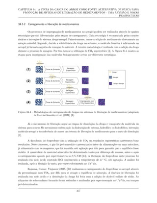 CAPÍTULO 34. A CINZA DA CASCA DO ARROZ COMO FONTE ALTERNATIVA DE SÍLICA PARA
PRODUÇÃO DE SISTEMAS DE LIBERAÇÃO DE MEDICAMENTOS – UMA REVISÃO E NOVAS
PERSPECTIVAS
34.3.2 Carregamento e liberação de medicamentos
Os processos de impregnação de medicamentos no aerogel podem ser realizados através de quatro
estratégias que são diferenciadas pelas etapas de carregamento. Cada estratégia é recomendada pelas caracte-
rísticas e interação do sistema droga-aerogel. Primeiramente, temos a adição do medicamento diretamente na
solução coloidal. Segundo, devido a solubilidade da droga no solvente, a molécula bioativa é adicionada no
aerogel já formado seguido da remoção do solvente. A terceira metodologia é realizada com a adição da droga
durante o processo de secagem. Por fim, tem-se a utilização de CO2 supercrítico [3]. A Figura 34.4 mostra as
etapas para impregnação das moléculas biologicamente ativas por diferentes estratégias.
Figura 34.4 – Metodologias de carregamento de drogas em sistemas de liberação de medicamentos (adaptado
de García-González et al. (2021) [3].
Já o mecanismo de liberação segue as etapas de dissolução da droga e transporte da molécula do
sistema para o meio. Os mecanismos sofrem ação da hidratação do sistema, hidrofílico ou hidrofóbico, interação
molécula-aerogel e transferência de massa do sistema de liberação de medicamento para o meio de dissolução
[3].
A dissolução do ibuprofeno com a utilização de CO2 em condições supercríticas apresentou bons
resultados. Neste processo, o gás foi pré-aquecido e pressurizado antes da alimentação em uma autoclave,
já alimentada com os reagentes, que foi mantida sob agitação por 48h para garantir que o equilíbrio fosse
obtido. A quantidade de material adsorvido foi determinada tanto por diferença de massas, antes e após
o carregamento, quanto por espectrometria no UV-VIS [13]. A liberação do ibuprofeno neste processo foi
realizado em meio ácido contendo HCl concentrado a temperatura de 37 °C, sob agitação. A análise foi
realizada, após a filtração do meio, por espectrofotometria no UV-Vis.
Rajanna, Kumar, Vinjamur (2015) [10] realizaram o carregamento do ibuprofeno no aerogel através
da pressurização com CO2, por 24h para se atingir o equilíbrio de adsorção. A cinética de liberação foi
realizada em meio ácido e a dissolução da droga foi feita com a adição de dodecil sulfato de sódio. As
alíquotas do sobrenadante formado foram retiradas e analisadas por espectroscopia no UV-Vis, em tempos
pré-determinados.
357
 