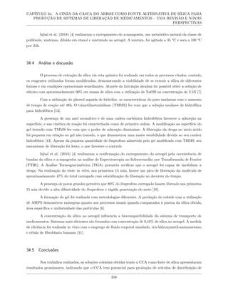 CAPÍTULO 34. A CINZA DA CASCA DO ARROZ COMO FONTE ALTERNATIVA DE SÍLICA PARA
PRODUÇÃO DE SISTEMAS DE LIBERAÇÃO DE MEDICAMENTOS – UMA REVISÃO E NOVAS
PERSPECTIVAS
Iqbal et al. (2018) [4] realizaram o carregamento do a-mangostin, um metabólito natural da classe de
polifenóis, xantonas, diluído em etanol e misturado no aerogel. A mistura, foi agitada a 35 °C e seca a 100 °C
por 24h.
34.4 Análise e discussão
O processo de extração da sílica via rota química foi realizado em todos os processos citados, contudo,
os reagentes utilizados foram modificados, demonstrando a viabilidade de se extrair a sílica de diferentes
formas e em condições operacionais semelhantes. Através da lixiviação alcalina foi possível obter a solução de
silicato com aproximadamente 90% em massa de sílica com a utilização de NaOH na concentração de 2.5N [7].
Com a utilização do glicerol seguida de hidrólise, as características do poro mudaram com o aumento
de tempo de reação até 48h. O trimetilmetoxisilano (TMMS) fez com que a solução mudasse de hidrofílica
para hidrofóbica [13].
A presença de um anel aromático e de uma cadeia carbônica hidrofóbica favorece a adsorção na
superfície, e sua cinética de reação foi caracterizada como de primeira ordem. A modificação na superfície do
gel tratado com TMMS fez com que o poder de adsorção diminuísse. A liberação da droga no meio ácido
foi pequena em relação ao gel não tratado, o que demonstrou uma maior estabilidade devida ao seu caráter
hidrofóbico [13]. Apesar da pequena quantidade de ibuprofeno adsorvido pelo gel modificado com TMMS, seu
mecanismo de liberação foi lento, o que favorece o controle.
Iqbal et al. (2018) [4] realizaram a confirmação do carregamento do aerogel pela coexistência de
bandas da sílica e a-mangostin na análise de Espectroscopia no Infravermelho por Transformada de Fourier
(FTIR). A Análise Termogravimétrica (TGA) permitiu verificar que o aerogel foi capaz de imobilizar a
droga. Na realização do teste in vitro, nos primeiros 15 min, houve um pico de liberação da molécula de
aproximadamente 47% do total carregado com estabilização da liberação no decorrer do tempo.
A presença de poros grandes permitiu que 80% do ibuprofeno carregado fossem liberado nos primeiros
15 min devido a alta difusividade do ibuprofeno e rápida penetração do meio [10].
A formação do gel foi realizada com metodologias diferentes. A produção do coloide com a utilização
de AMPS demonstrou vantagens quanto aos processos usuais quando comparados à pureza da sílica obtida,
área específica e uniformidade das partículas [6].
A concentração da sílica no aerogel influencia a biocompatibilidade do sistema de transporte de
medicamentos. Sistemas mais eficientes são formados com concentração de 0,16% de sílica no aerogel. A medida
de eficiência foi realizada in vitro com o emprego de fluido corporal simulado, tris-hidroxymetil-aminometano,
e célula de fibroblasto humano [11].
34.5 Conclusões
Nos trabalhos realizados, as soluções coloidais obtidas tendo a CCA como fonte de sílica apresentaram
resultados promissores, indicando que o CCA tem potencial para produção de veículos de distribuição de
358
 