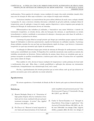 CAPÍTULO 34. A CINZA DA CASCA DO ARROZ COMO FONTE ALTERNATIVA DE SÍLICA PARA
PRODUÇÃO DE SISTEMAS DE LIBERAÇÃO DE MEDICAMENTOS – UMA REVISÃO E NOVAS
PERSPECTIVAS
medicamentos. Novos agentes de extração e novas condições de reação vêm sendo estudadas visando obter
uma rota de extração de sílica mais econômica e com tempos de reação mais reduzidos.
A estrutura cristalina e as características dos poros sofrem influência do modo como a solução coloidal
é preparada. E, como a estrutura cristalina determina a afinidade do gel pela molécula, condições ideais de
temperatura, grau de agitação e tempo de reação, agentes dispersivos e outros reagentes para geração do
sistema de liberação de medicamentos devem ser buscadas.
Diferenciando-se dos trabalhos já realizados, e buscando-se uma maior eficiência e controle do
tratamento terapêutico, os estudos devem, além da formação dos sistemas, se aprofundarem no estudo
termodinâmico e cinético, modelando os mecanismos de adsorção e dessorção para cada classe de molécula, e
determinando os parâmetros de síntese.
A presença do grupo silinol no aerogel permite que drogas que contenham grupos capazes de realizar
ligação de hidrogênio se adsorvam quimicamente, seguida da fisissorção em múltiplas camadas. A presença
dessas múltiplas camadas faz com que haja um desprendimento rápido da droga, o que favorece o tratamento
terapêutico no qual seja necessária ação rápida do medicamento.
A utilização de diferentes drogas para estudo de sistemas de liberação de medicamentos é restrita,
tendo pouca variabilidade nos estudos. O ibuprofeno foi a molécula encontrada como modelo na maioria dos
trabalhos encontrados na literatura. Outras moléculas da mesma classe devem ser estudadas para que se
possam extrapolar os modelos termodinâmicos e cinéticos para toda a classe. O mesmo deve ser expandido
para outras classes de drogas.
Para análises in vitro, devem-se buscar condições de temperatura e acidez próximas do local onde
o medicamento deva agir. Além disso, o estudo possibilitará a aplicação dos sistemas em tratamentos
transdermais, transpulmonares com administração local, oral e nasal.
Por fim, o aprofundamento dos estudos permitirá que os testes sofram scale up até que alcancem os
padrões necessários para serem aplicados em escala industrial.
Agradecimentos
Os autores agradecem a Universidade do Estado do Rio de Janeiro pelo apoio ao desenvolvimento da
pesquisa .
Referências
[1] Hossein Beidaghy Dizaji et al. “Generation of
high quality biogenic silica by combustion of rice
husk and rice straw combined with pre-and post-
treatment strategies—A review”. Em: Applied
Sciences 9.6 (2019), p. 1083.
[2] Pei Chen et al. “Removal of metal impurities in
rice husk and characterization of rice husk ash
under simplified acid pretreatment process”. Em:
Environmental Progress & Sustainable Energy
36.3 (2017), pp. 830–837.
[3] Carlos A. García-González et al. “Aerogels in
drug delivery: From design to application”. Em:
Journal of Controlled Release 332 (2021), pp. 40–
63. issn: 0168-3659. doi: https://doi.org/10.
1016/j.jconrel.2021.02.012. url: https://
359
 