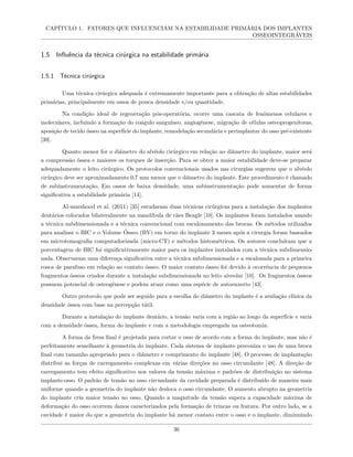 CAPÍTULO 1. FATORES QUE INFLUENCIAM NA ESTABILIDADE PRIMÁRIA DOS IMPLANTES
OSSEOINTEGRÁVEIS
1.5 Influência da técnica cirúrgica na estabilidade primária
1.5.1 Técnica cirúrgica
Uma técnica cirúrgica adequada é extremamente importante para a obtenção de altas estabilidades
primárias, principalmente em ossos de pouca densidade e/ou quantidade.
Na condição ideal de regeneração pós-operatória, ocorre uma cascata de fenômenos celulares e
moleculares, incluindo a formação do coágulo sanguíneo, angiogênese, migração de células osteoprogenitoras,
aposição de tecido ósseo na superfície do implante, remodelação secundária e perimplantar do osso pré-existente
[39].
Quanto menor for o diâmetro do alvéolo cirúrgico em relação ao diâmetro do implante, maior será
a compressão óssea e maiores os torques de inserção. Para se obter a maior estabilidade deve-se preparar
adequadamente o leito cirúrgico. Os protocolos convencionais usados nas cirurgias sugerem que o alvéolo
cirúrgico deve ser aproximadamente 0,7 mm menor que o diâmetro do implante. Este procedimento é chamado
de subinstrumentação. Em ossos de baixa densidade, uma subinstrumentação pode aumentar de forma
significativa a estabilidade primária [14].
Al-marshood et al. (2011) [35] estudaram duas técnicas cirúrgicas para a instalação dos implantes
dentários colocados bilateralmente na mandíbula de cães Beagle [10]. Os implantes foram instalados usando
a técnica subdimensionada e a técnica convencional com escalonamento das brocas. Os métodos utilizados
para analisar o BIC e o Volume Ósseo (BV) em torno do implante 3 meses após a cirurgia foram baseados
em microtomografia computadorizada (micro-CT) e métodos histométricos. Os autores concluíram que a
porcentagem de BIC foi significativamente maior para os implantes instalados com a técnica subdimensio-
nada. Observaram uma diferença significativa entre a técnica subdimensionada e a escalonada para a primeira
rosca de parafuso em relação ao contato ósseo. O maior contato ósseo foi devido à ocorrência de pequenos
fragmentos ósseos criados durante a instalação subdimensionada no leito alveolar [10]. Os fragmentos ósseos
possuem potencial de osteogênese e podem atuar como uma espécie de autoenxerto [43].
Outro protocolo que pode ser seguido para a escolha do diâmetro do implante é a avaliação clínica da
densidade óssea com base na percepção tátil.
Durante a instalação do implante dentário, a tensão varia com a região ao longo da superfície e varia
com a densidade óssea, forma do implante e com a metodologia empregada na osteotomia.
A forma da fresa final é projetada para cortar o osso de acordo com a forma do implante, mas não é
perfeitamente semelhante à geometria do implante. Cada sistema de implante preconiza o uso de uma broca
final com tamanho apropriado para o diâmetro e comprimento do implante [48]. O processo de implantação
distribui as forças de carregamento complexas em várias direções no osso circundante [48]. A direção de
carregamento tem efeito significativo nos valores da tensão máxima e padrões de distribuição no sistema
implante-osso. O padrão de tensão no osso circundante da cavidade preparada é distribuído de maneira mais
uniforme quando a geometria do implante não desloca o osso circundante. O aumento abrupto na geometria
do implante cria maior tensão no osso. Quando a magnitude da tensão supera a capacidade máxima de
deformação do osso ocorrem danos caracterizados pela formação de trincas ou fratura. Por outro lado, se a
cavidade é maior do que a geometria do implante há menor contato entre o osso e o implante, diminuindo
36
 