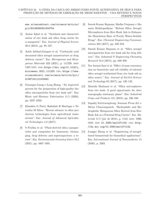 CAPÍTULO 34. A CINZA DA CASCA DO ARROZ COMO FONTE ALTERNATIVA DE SÍLICA PARA
PRODUÇÃO DE SISTEMAS DE LIBERAÇÃO DE MEDICAMENTOS – UMA REVISÃO E NOVAS
PERSPECTIVAS
www.sciencedirect.com/science/article/
pii/S0168365921000754.
[4] Anwar Iqbal et al. “Synthesis and characteri-
sation of rice husk ash silica drug carrier for
α-mangostin”. Em: Journal of Physical Science
29.3 (2018), pp. 95–107.
[5] Asieh Jabbari-Gargari et al. “Carboxylic acid
decorated silica aerogel nanostructure as drug
delivery carrier”. Em: Microporous and Meso-
porous Materials 323 (2021), p. 111220. issn:
1387-1811. doi: https://doi.org/10.1016/j.
micromeso.2021.111220. url: https://www.
sciencedirect.com/science/article/pii/
S1387181121003462.
[6] Guanqiao Liang e Long Zhang. “An improved
process for the preparation of high-quality bio-
silica microparticles from rice husk ash”. Em:
Waste and Biomass Valorization 11.5 (2020),
pp. 2227–2233.
[7] Khushbu G Patel, Rakshith R Shettigar e Ni-
rendra M Misra. “Recent advance in silica pro-
duction technologies from agricultural waste
stream”. Em: Journal of Advanced Agricultu-
ral Technologies 4.3 (2017).
[8] S Prabha et al. “Plant-derived silica nanopar-
ticles and composites for biosensors, bioima-
ging, drug delivery and supercapacitors: a re-
view”. Em: Environmental chemistry letters 19.2
(2021), pp. 1667–1691.
[9] Suresh Kumar Rajanna, Madhu Vinjamur e Ma-
mata Mukhopadhyay. “Robust Silica Aerogel
Microspheres from Rice Husk Ash to Enhance
the Dissolution Rate of Poorly Water-Soluble
Drugs”. Em: Chemical Engineering Communi-
cations 204 (2017), pp. 249–253.
[10] Suresh Kumar Rajanna et al. “Silica aerogel
microparticles from rice husk ash for drug deli-
very”. Em: Industrial & Engineering Chemistry
Research 54.3 (2015), pp. 949–956.
[11] Nor Suriani Sani et al. “Effect of mass concentra-
tion on bioactivity and cell viability of calcined
silica aerogel synthesized from rice husk ash as
silica source.” Em: Journal of Sol-Gel Science
and Technology 82 (2017), pp. 120–132.
[12] Mostafa Shahnani et al. “Silica microspheres
from rice husk: A good opportunity for chro-
matography stationary phase”. Em: Industrial
Crops and Products 121 (2018), pp. 236–240.
[13] Supakij Suttiruengwong, Sommai Pivsa-Art e
Metta Chareonpanich. “Hydrophilic and Hy-
drophobic Mesoporous Silica Derived from Rice
Husk Ash as a Potential Drug Carrier”. Em: Ma-
terials 11.7 (jul. de 2018), p. 1142. issn: 1996-
1944. doi: 10.3390/ma11071142. url: http:
//dx.doi.org/10.3390/ma11071142.
[14] Longpo Zheng et al. “Engineering of aerogel-
based biomaterials for biomedical applications”.
Em: International Journal of Nanomedicine 15
(2020), p. 2363.
360
 