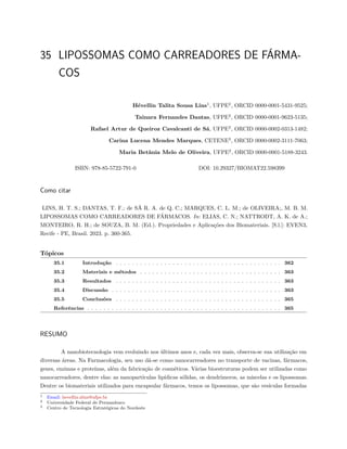 35 LIPOSSOMAS COMO CARREADORES DE FÁRMA-
COS
Hévellin Talita Sousa Lins1
, UFPE2
, ORCID 0000-0001-5431-9525;
Tainara Fernandes Dantas, UFPE2
, ORCID 0000-0001-9623-5135;
Rafael Artur de Queiroz Cavalcanti de Sá, UFPE2
, ORCID 0000-0002-0313-1482;
Carina Lucena Mendes Marques, CETENE3
, ORCID 0000-0002-3111-7063;
Maria Betânia Melo de Oliveira, UFPE2
, ORCID 0000-0001-5188-3243.
ISBN: 978-85-5722-791-0 DOI: 10.29327/BIOMAT22.598399
Como citar
LINS, H. T. S.; DANTAS, T. F.; de SÁ R. A. de Q. C.; MARQUES, C. L. M.; de OLIVEIRA;, M. B. M.
LIPOSSOMAS COMO CARREADORES DE FÁRMACOS. In: ELIAS, C. N.; NATTRODT, A. K. de A.;
MONTEIRO, R. H.; de SOUZA, B. M. (Ed.). Propriedades e Aplicações dos Biomateriais. [S.l.]: EVEN3,
Recife - PE, Brasil. 2023. p. 360-365.
Tópicos
35.1 Introdução . . . . . . . . . . . . . . . . . . . . . . . . . . . . . . . . . . . . . . . . . 362
35.2 Materiais e métodos . . . . . . . . . . . . . . . . . . . . . . . . . . . . . . . . . . . 363
35.3 Resultados . . . . . . . . . . . . . . . . . . . . . . . . . . . . . . . . . . . . . . . . . 363
35.4 Discussão . . . . . . . . . . . . . . . . . . . . . . . . . . . . . . . . . . . . . . . . . . 363
35.5 Conclusões . . . . . . . . . . . . . . . . . . . . . . . . . . . . . . . . . . . . . . . . . 365
Referências . . . . . . . . . . . . . . . . . . . . . . . . . . . . . . . . . . . . . . . . . . . . . . . . 365
RESUMO
A nanobiotecnologia vem evoluindo nos últimos anos e, cada vez mais, observa-se sua utilização em
diversas áreas. Na Farmacologia, seu uso dá-se como nanocarreadores no transporte de vacinas, fármacos,
genes, enzimas e proteínas, além da fabricação de cosméticos. Várias bioestruturas podem ser utilizadas como
nanocarreadores, dentre elas: as nanopartículas lipídicas sólidas, os dendrímeros, as miscelas e os lipossomas.
Dentre os biomateriais utilizados para encapsular fármacos, temos os lipossomas, que são vesículas formadas
1 Email: hevellin.slins@ufpe.br
2 Universidade Federal de Pernambuco
3 Centro de Tecnologia Estratégicas do Nordeste
 