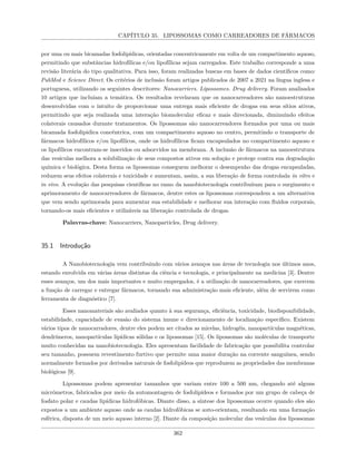 CAPÍTULO 35. LIPOSSOMAS COMO CARREADORES DE FÁRMACOS
por uma ou mais bicamadas fosfolipídicas, orientadas concentricamente em volta de um compartimento aquoso,
permitindo que substâncias hidrofílicas e/ou lipofílicas sejam carregados. Este trabalho corresponde a uma
revisão literária do tipo qualitativa. Para isso, foram realizadas buscas em bases de dados científicos como:
PubMed e Science Direct. Os critérios de inclusão foram artigos publicados de 2007 a 2021 na língua inglesa e
portuguesa, utilizando os seguintes descritores: Nanocarriers. Lipossomes. Drug delivery. Foram analisados
10 artigos que incluíam a temática. Os resultados revelaram que os nanocarreadores são nanoestruturas
desenvolvidas com o intuito de proporcionar uma entrega mais eficiente de drogas em seus sítios ativos,
permitindo que seja realizada uma interação biomolecular eficaz e mais direcionada, diminuindo efeitos
colaterais causados durante tratamentos. Os lipossomas são nanocarreadores formados por uma ou mais
bicamada fosfolipídica concêntrica, com um compartimento aquoso no centro, permitindo o transporte de
fármacos hidrofílicos e/ou lipofílicos, onde os hidrofílicos ficam encapsulados no compartimento aquoso e
os lipofílicos encontram-se inseridos ou adsorvidos na membrana. A inclusão de fármacos na nanoestrutura
das vesículas melhora a solubilização de seus compostos ativos em solução e protege contra sua degradação
química e biológica. Desta forma os lipossomas conseguem melhorar o desempenho das drogas encapsuladas,
reduzem seus efeitos colaterais e toxicidade e aumentam, assim, a sua liberação de forma controlada in vitro e
in vivo. A evolução das pesquisas científicas no ramo da nanobiotecnologia contribuíram para o surgimento e
aprimoramento de nanocarreadores de fármacos, dentre estes os lipossomas correspondem a um alternativa
que vem sendo aprimorada para aumentar sua estabilidade e melhorar sua interação com fluidos corporais,
tornando-os mais eficientes e utilizáveis na liberação controlada de drogas.
Palavras-chave: Nanocarriers, Nanoparticles, Drug delivery.
35.1 Introdução
A Nanobiotecnologia vem contribuindo com vários avanços nas áreas de tecnologia nos últimos anos,
estando envolvida em várias áreas distintas da ciência e tecnologia, e principalmente na medicina [3]. Dentre
esses avanços, um dos mais importantes e muito empregados, é a utilização de nanocarreadores, que exercem
a função de carregar e entregar fármacos, tornando sua administração mais eficiente, além de servirem como
ferramenta de diagnóstico [7].
Esses nanomateriais são avaliados quanto à sua segurança, eficiência, toxicidade, biodisponibilidade,
estabilidade, capacidade de evasão do sistema imune e direcionamento de localização específico. Existem
vários tipos de nanocarradores, dentre eles podem ser citados as micelas, hidrogéis, nanopartículas magnéticas,
dendrímeros, nanopartículas lipídicas sólidas e os lipossomas [15]. Os lipossomas são moléculas de transporte
muito conhecidas na nanobiotecnologia. Eles apresentam facilidade de fabricação que possibilita controlar
seu tamanho, possuem revestimento furtivo que permite uma maior duração na corrente sanguínea, sendo
normalmente formados por derivados naturais de fosfolipídeos que reproduzem as propriedades das membranas
biológicas [9].
Lipossomas podem apresentar tamanhos que variam entre 100 a 500 nm, chegando até alguns
micrômetros, fabricados por meio da automontagem de fosfolipídeos e formados por um grupo de cabeça de
fosfato polar e caudas lipídicas hidrofóbicas. Diante disso, a síntese dos lipossomas ocorre quando eles são
expostos a um ambiente aquoso onde as caudas hidrofóbicas se auto-orientam, resultando em uma formação
esférica, disposta de um meio aquoso interno [2]. Diante da composição molecular das vesículas dos lipossomas
362
 