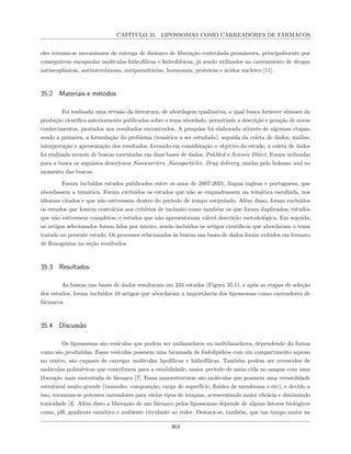 CAPÍTULO 35. LIPOSSOMAS COMO CARREADORES DE FÁRMACOS
eles tornam-se mecanismos de entrega de fármaco de liberação controlada promissora, principalmente por
conseguirem encapsular moléculas hidrofílicas e hidrofóbicas, já sendo utilizados no carreamento de drogas
antineoplásicas, antimicrobianas, antiparasitárias, hormonais, proteicas e ácidos nucleico [11].
35.2 Materiais e métodos
Foi realizada uma revisão da literatura, de abordagem qualitativa, a qual busca fornecer sínteses da
produção científica anteriormente publicadas sobre o tema abordado, permitindo a descrição e geração de novos
conhecimentos, pautados nos resultados encontrados. A pesquisa foi elaborada através de algumas etapas,
sendo a primeira, a formulação do problema (temática a ser estudada), seguida da coleta de dados, análise,
interpretação e apresentação dos resultados. Levando em consideração o objetivo do estudo, a coleta de dados
foi realizada através de buscas executadas em duas bases de dados, PubMed e Science Direct. Foram utilizadas
para a busca os seguintes descritores Nanocarriers. Nanoparticles. Drug delivery, unidas pelo boleano and no
momento das buscas.
Foram incluídos estudos publicados entre os anos de 2007-2021, língua inglesa e portuguesa, que
abordassem a temática. Foram excluídos os estudos que não se enquadrassem na temática escolhida, nos
idiomas citados e que não estivessem dentro do período de tempo estipulado. Além disso, foram excluídos
os estudos que fossem contrários aos critérios de inclusão como também os que foram duplicados; estudos
que não estivessem completos; e estudos que não apresentavam viável descrição metodológica. Em seguida,
os artigos selecionados foram lidos por inteiro, sendo incluídos os artigos científicos que abordaram o tema
tratado no presente estudo. Os processos relacionados às buscas nas bases de dados foram exibidos em formato
de fluxograma na seção resultados.
35.3 Resultados
As buscas nas bases de dados resultaram em 234 estudos (Figura 35.1), e após as etapas de seleção
dos estudos, foram incluídos 10 artigos que abordaram a importância dos lipossomas como carreadores de
fármacos.
35.4 Discussão
Os lipossomos são vesículas que podem ser unilamelares ou multilamelares, dependendo da forma
como são produzidas. Essas vesículas possuem uma bicamada de fosfolipídeos com um compartimento aquoso
no centro, são capazes de carregar moléculas lipofílicas e hidrofílicas. Também podem ser revestidos de
moléculas poliméricas que contribuem para a estabilidade, maior período de meia-vida no sangue com uma
liberação mais sustentada de fármaco [7]. Essas nanoestruturas são moléculas que possuem uma versatilidade
estrutural muito grande (tamanho, composição, carga de superfície, fluidez de membrana e etc), e devido a
isso, tornaram-se potentes carreadores para vários tipos de terapias, acrescentando maior eficácia e diminuindo
toxicidade [4]. Além disto a liberação de um fármaco pelos lipossomas depende de alguns fatores biológicos
como, pH, gradiente osmótico e ambiente circulante ao redor. Destaca-se, também, que um tempo maior na
363
 