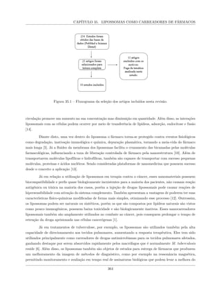 CAPÍTULO 35. LIPOSSOMAS COMO CARREADORES DE FÁRMACOS
Figura 35.1 – Fluxograma da seleção dos artigos incluídos nesta revisão.
circulação promove um aumento na sua concentração mas diminuição em quantidade. Além disso, as interações
lipossomais com as células podem ocorrer por meio de transferência de lipídeos, adsorção, endocitose e fusão
[14].
Diante disto, uma vez dentro do lipossoma o fármaco torna-se protegido contra eventos fisiológicos
como degradação, inativação imunológica e química, depuração plasmática, tornando a meia-vida do fármaco
mais longa [5]. Já a fluidez da membrana dos lipossomas facilita o cruzamento das bicamadas pelas moléculas
farmacológicas, influenciando a taxa de liberação controlada de fármaco pela nanoestrutura [10]. Além de
transportarem moléculas lipofílicas e hidrofílicas, também são capazes de transportar com sucesso pequenas
moléculas, proteínas e ácidos nucléicos. Sendo consideradas plataformas de nanomedicina que possuem sucesso
desde o conceito a aplicação [13].
Já em relação a utilização de lipossomos em terapia contra o câncer, esses nanomateriais possuem
biocompatibilidade e perfis quase biologicamente inexistentes para a maioria dos pacientes, não causam reação
antigênica ou tóxica na maioria dos casos, porém a injeção de drogas lipossomais pode causar reações de
hipersensibilidade com ativação do sistema complemento. Também apresentam a vantagens de poderem ter suas
características físico-químicas modificadas de forma mais simples, otimizando esse processo [12]. Outrossim,
os lipossomas podem ser naturais ou sintéticos, porém os que são compostos por lipídeos naturais são vistos
como pouco imunogênicos, possuem baixa toxicidade e são biologicamente inativos. Esses nanocarreadores
lipossomais também são amplamente utilizados no combate ao câncer, pois conseguem prolongar o tempo de
retenção da droga aprisionada nas células cancerígenas [1].
Já em tratamentos de tuberculose, por exemplo, os lipossomas são utilizados também pela alta
capacidade de direcionamento aos tecidos pulmonares, aumentando a resposta terapêutica. Eles tem sido
utilizados principalmente como carreadores de drogas antimicrobianas para os tecidos pulmonares afetados,
ganhando destaque por serem absorvidos rapidamente pelos macrófagos que é normalmente M. tuberculosis
reside [6]. Além disso, os lipossomas também são objetos de estudos para entrega de fármacos que produzem
um melhoramento da imagem de métodos de diagnóstico, como por exemplo na ressonância magnética,
permitindo monitoramento e avaliação em tempo real de assinaturas biológicas que podem levar a melhora do
364
 